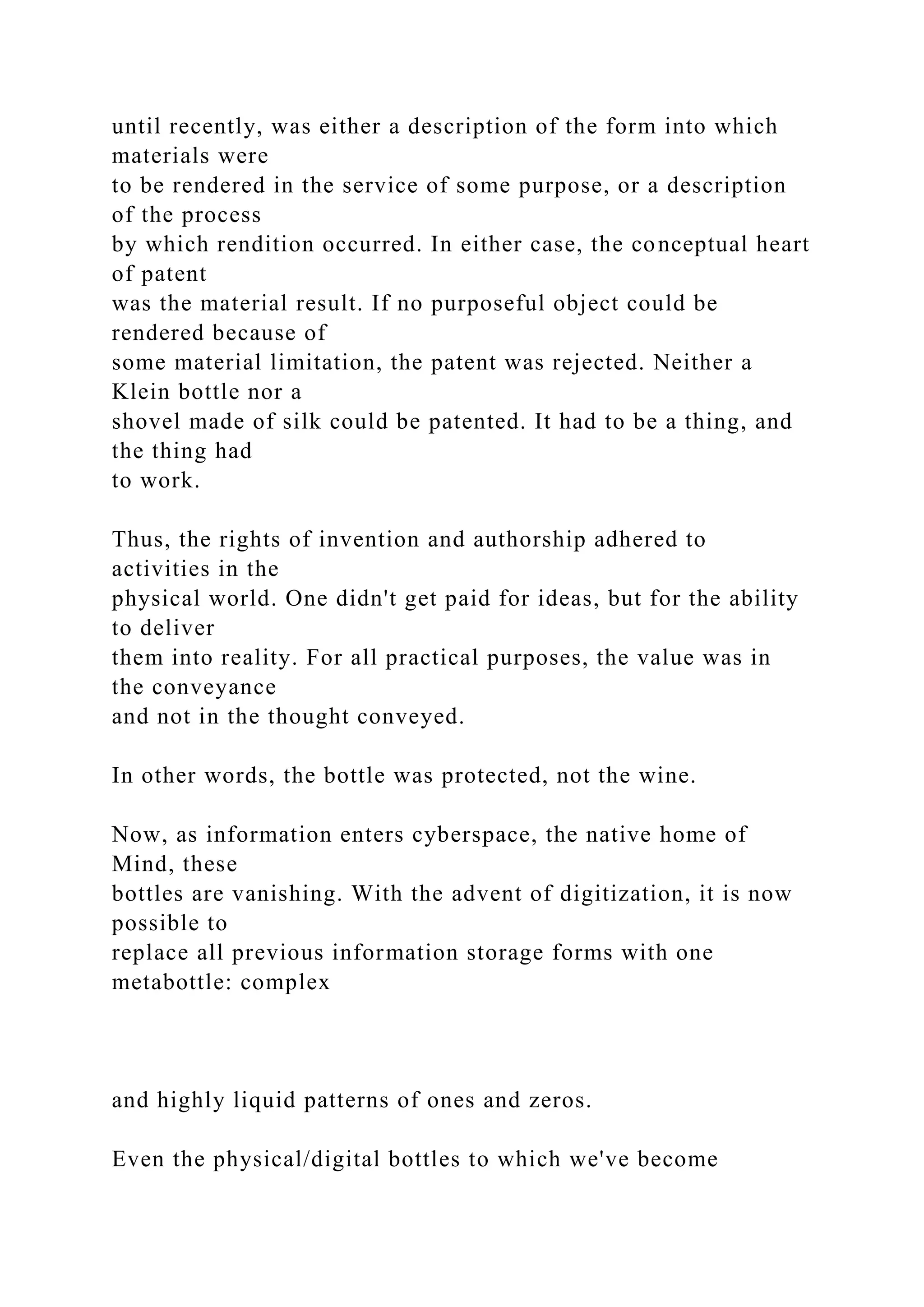 until recently, was either a description of the form into which
materials were
to be rendered in the service of some purpose, or a description
of the process
by which rendition occurred. In either case, the conceptual heart
of patent
was the material result. If no purposeful object could be
rendered because of
some material limitation, the patent was rejected. Neither a
Klein bottle nor a
shovel made of silk could be patented. It had to be a thing, and
the thing had
to work.
Thus, the rights of invention and authorship adhered to
activities in the
physical world. One didn't get paid for ideas, but for the ability
to deliver
them into reality. For all practical purposes, the value was in
the conveyance
and not in the thought conveyed.
In other words, the bottle was protected, not the wine.
Now, as information enters cyberspace, the native home of
Mind, these
bottles are vanishing. With the advent of digitization, it is now
possible to
replace all previous information storage forms with one
metabottle: complex
and highly liquid patterns of ones and zeros.
Even the physical/digital bottles to which we've become
 