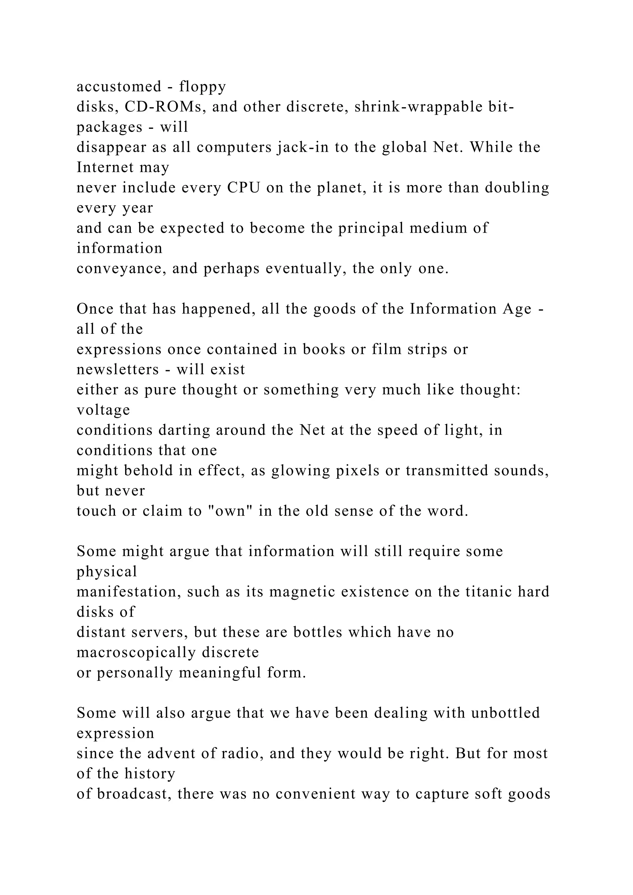 accustomed - floppy
disks, CD-ROMs, and other discrete, shrink-wrappable bit-
packages - will
disappear as all computers jack-in to the global Net. While the
Internet may
never include every CPU on the planet, it is more than doubling
every year
and can be expected to become the principal medium of
information
conveyance, and perhaps eventually, the only one.
Once that has happened, all the goods of the Information Age -
all of the
expressions once contained in books or film strips or
newsletters - will exist
either as pure thought or something very much like thought:
voltage
conditions darting around the Net at the speed of light, in
conditions that one
might behold in effect, as glowing pixels or transmitted sounds,
but never
touch or claim to "own" in the old sense of the word.
Some might argue that information will still require some
physical
manifestation, such as its magnetic existence on the titanic hard
disks of
distant servers, but these are bottles which have no
macroscopically discrete
or personally meaningful form.
Some will also argue that we have been dealing with unbottled
expression
since the advent of radio, and they would be right. But for most
of the history
of broadcast, there was no convenient way to capture soft goods
 
