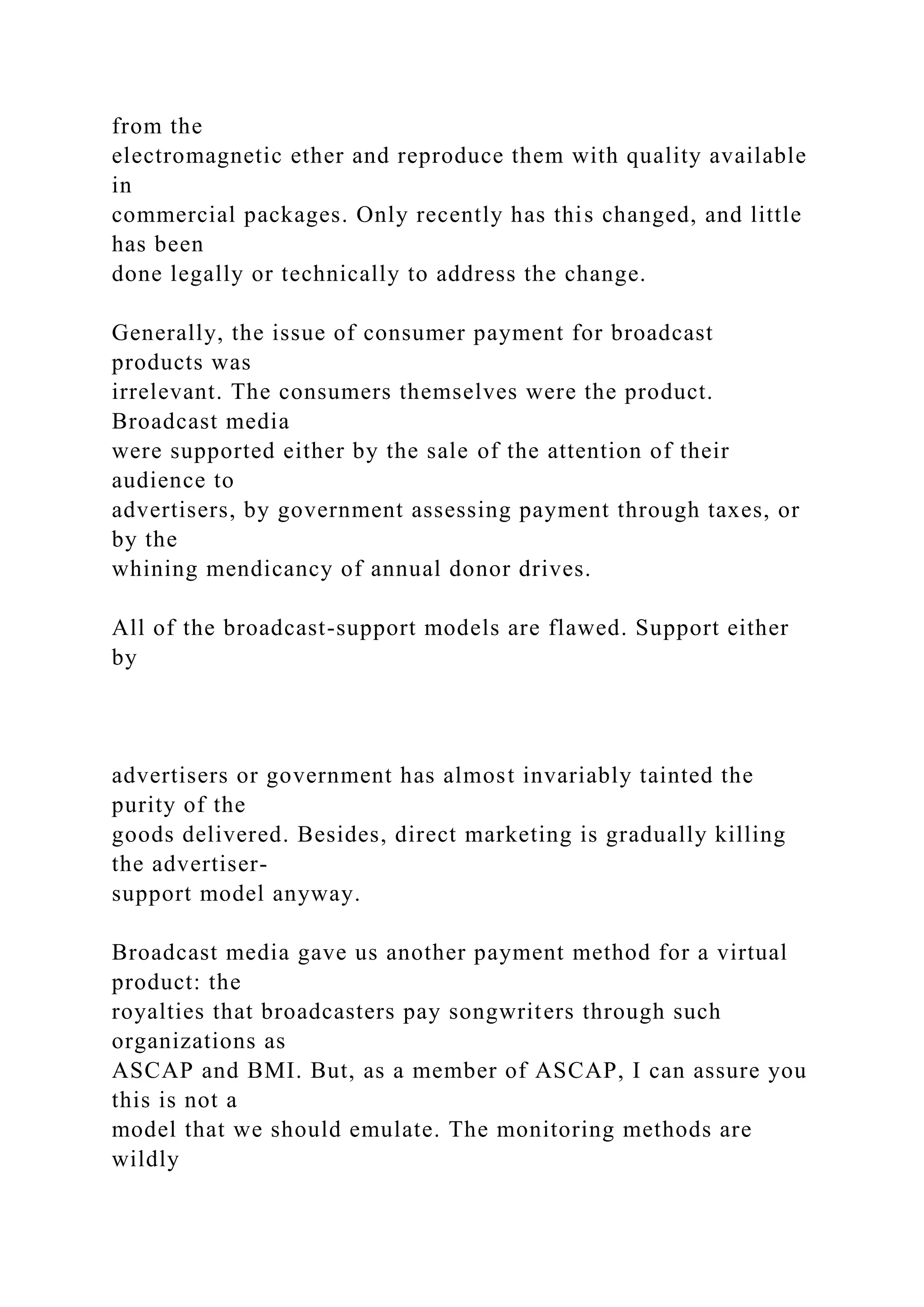 from the
electromagnetic ether and reproduce them with quality available
in
commercial packages. Only recently has this changed, and little
has been
done legally or technically to address the change.
Generally, the issue of consumer payment for broadcast
products was
irrelevant. The consumers themselves were the product.
Broadcast media
were supported either by the sale of the attention of their
audience to
advertisers, by government assessing payment through taxes, or
by the
whining mendicancy of annual donor drives.
All of the broadcast-support models are flawed. Support either
by
advertisers or government has almost invariably tainted the
purity of the
goods delivered. Besides, direct marketing is gradually killing
the advertiser-
support model anyway.
Broadcast media gave us another payment method for a virtual
product: the
royalties that broadcasters pay songwriters through such
organizations as
ASCAP and BMI. But, as a member of ASCAP, I can assure you
this is not a
model that we should emulate. The monitoring methods are
wildly
 