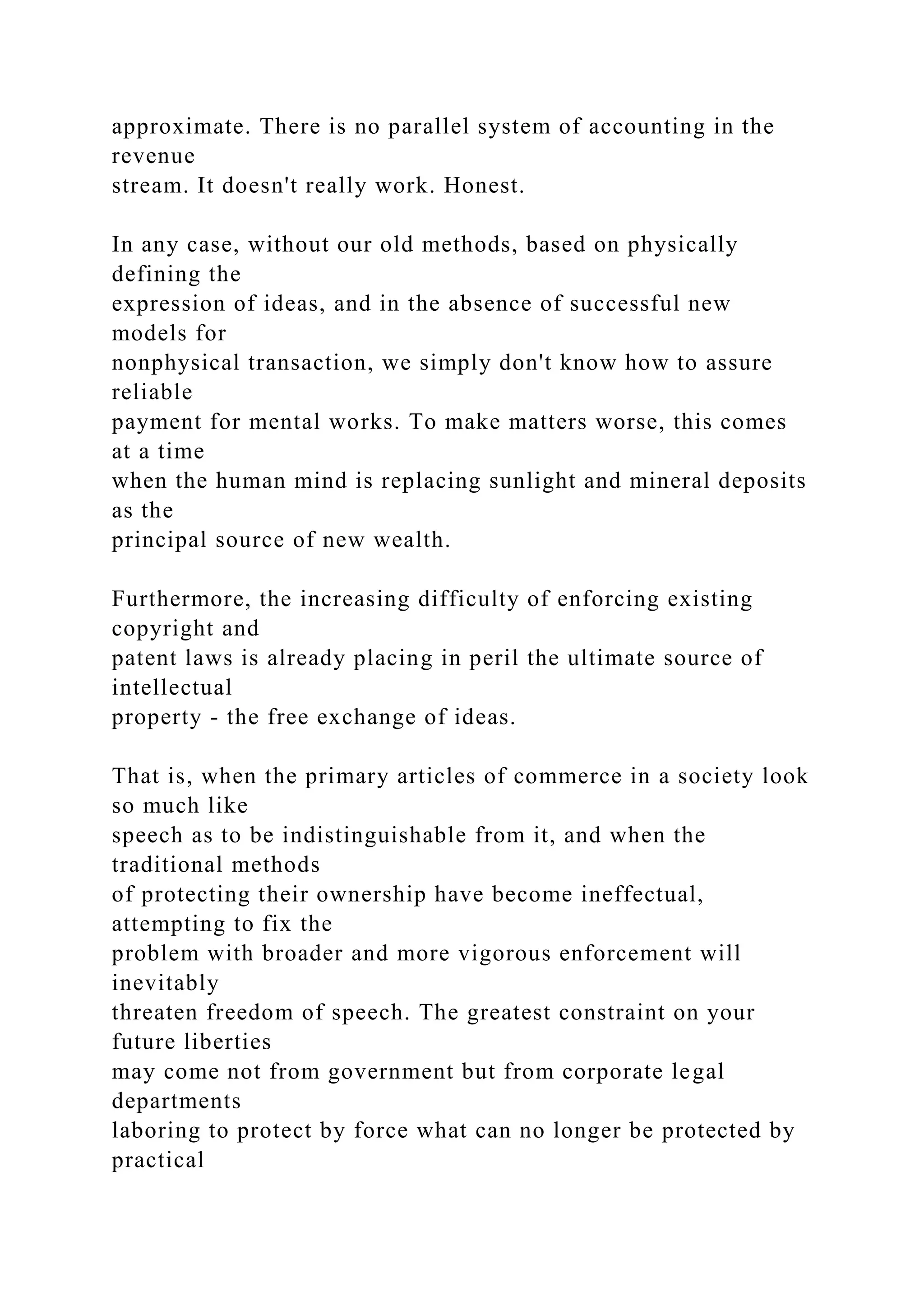 approximate. There is no parallel system of accounting in the
revenue
stream. It doesn't really work. Honest.
In any case, without our old methods, based on physically
defining the
expression of ideas, and in the absence of successful new
models for
nonphysical transaction, we simply don't know how to assure
reliable
payment for mental works. To make matters worse, this comes
at a time
when the human mind is replacing sunlight and mineral deposits
as the
principal source of new wealth.
Furthermore, the increasing difficulty of enforcing existing
copyright and
patent laws is already placing in peril the ultimate source of
intellectual
property - the free exchange of ideas.
That is, when the primary articles of commerce in a society look
so much like
speech as to be indistinguishable from it, and when the
traditional methods
of protecting their ownership have become ineffectual,
attempting to fix the
problem with broader and more vigorous enforcement will
inevitably
threaten freedom of speech. The greatest constraint on your
future liberties
may come not from government but from corporate legal
departments
laboring to protect by force what can no longer be protected by
practical
 