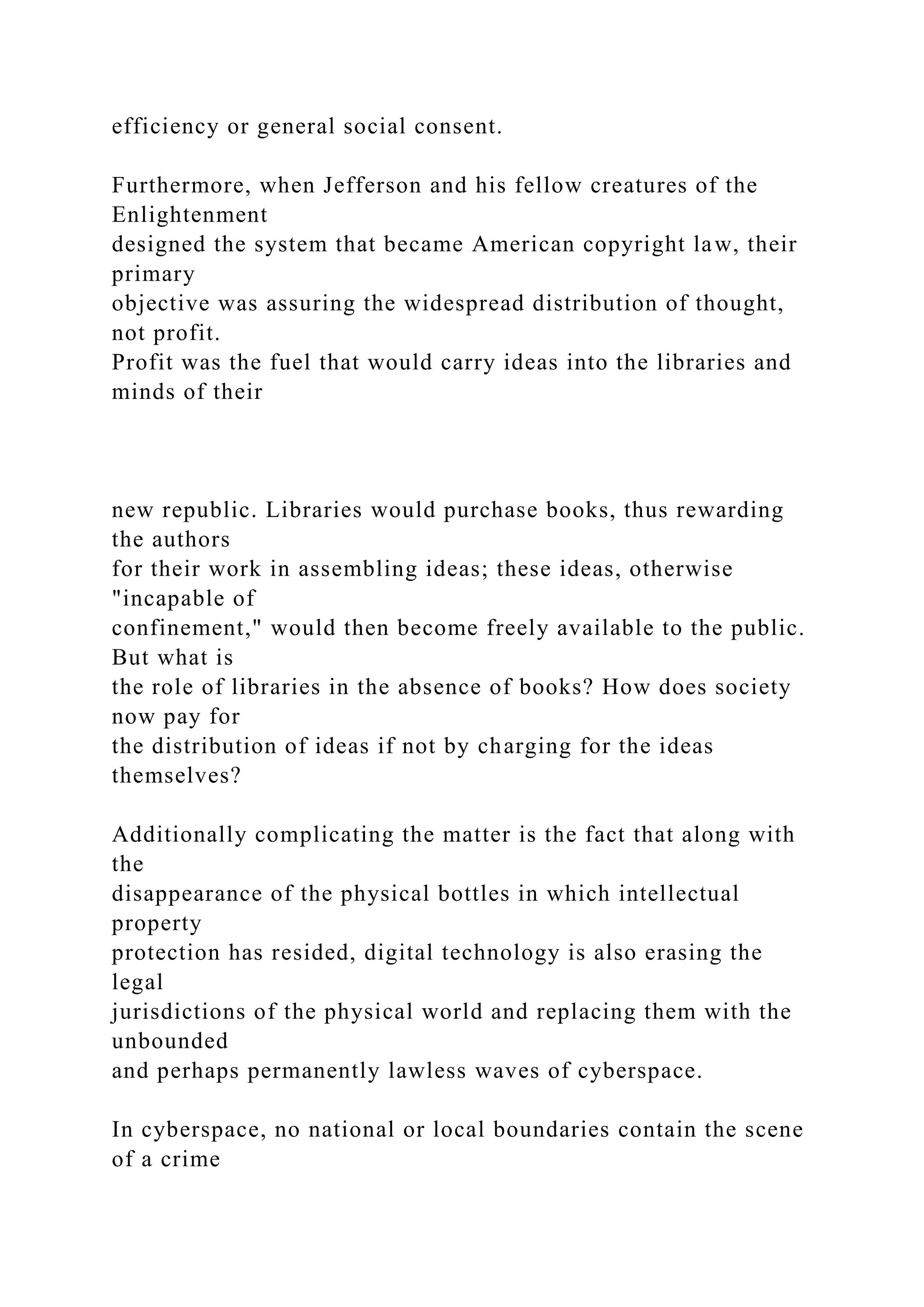 efficiency or general social consent.
Furthermore, when Jefferson and his fellow creatures of the
Enlightenment
designed the system that became American copyright law, their
primary
objective was assuring the widespread distribution of thought,
not profit.
Profit was the fuel that would carry ideas into the libraries and
minds of their
new republic. Libraries would purchase books, thus rewarding
the authors
for their work in assembling ideas; these ideas, otherwise
"incapable of
confinement," would then become freely available to the public.
But what is
the role of libraries in the absence of books? How does society
now pay for
the distribution of ideas if not by charging for the ideas
themselves?
Additionally complicating the matter is the fact that along with
the
disappearance of the physical bottles in which intellectual
property
protection has resided, digital technology is also erasing the
legal
jurisdictions of the physical world and replacing them with the
unbounded
and perhaps permanently lawless waves of cyberspace.
In cyberspace, no national or local boundaries contain the scene
of a crime
 
