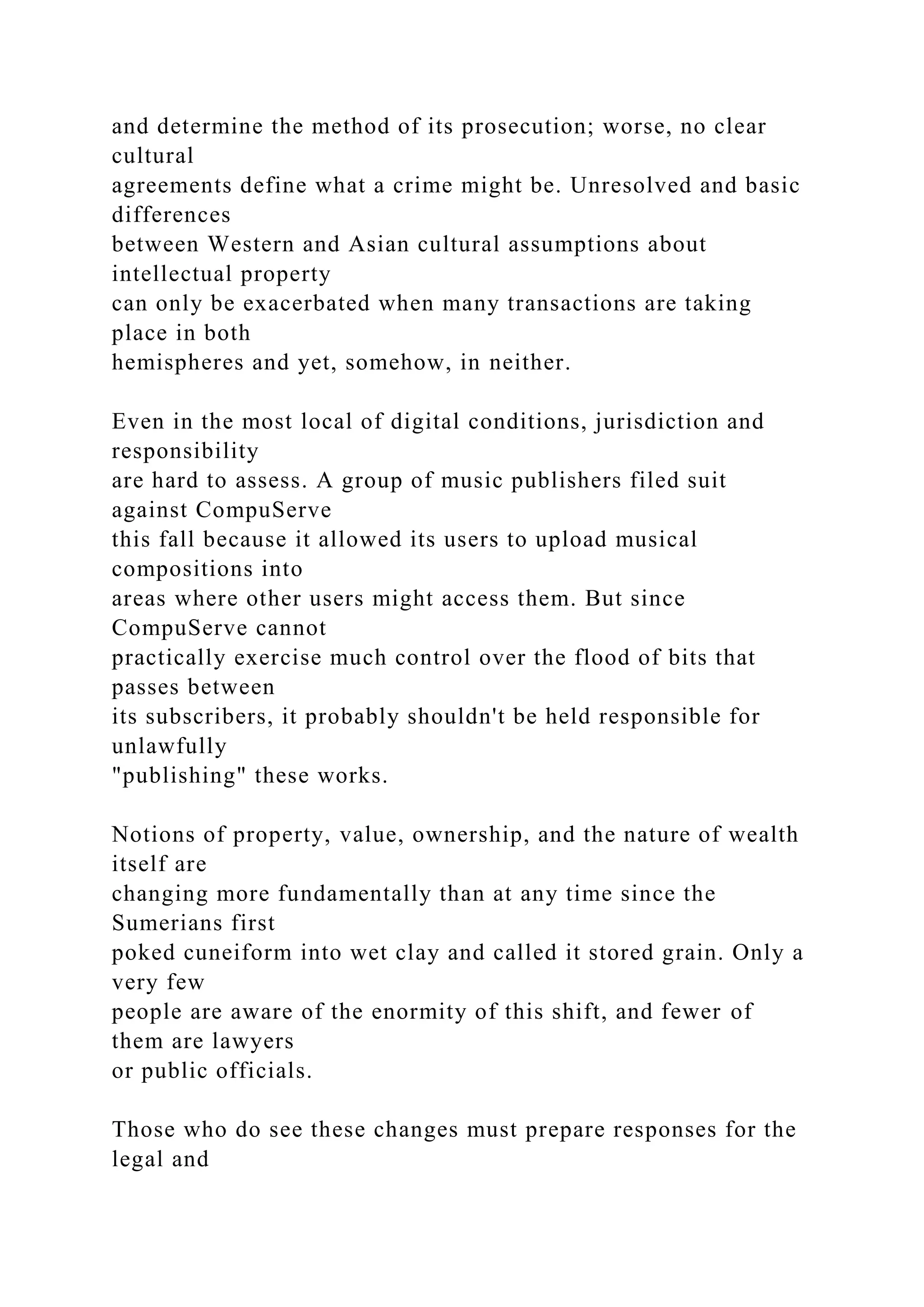 and determine the method of its prosecution; worse, no clear
cultural
agreements define what a crime might be. Unresolved and basic
differences
between Western and Asian cultural assumptions about
intellectual property
can only be exacerbated when many transactions are taking
place in both
hemispheres and yet, somehow, in neither.
Even in the most local of digital conditions, jurisdiction and
responsibility
are hard to assess. A group of music publishers filed suit
against CompuServe
this fall because it allowed its users to upload musical
compositions into
areas where other users might access them. But since
CompuServe cannot
practically exercise much control over the flood of bits that
passes between
its subscribers, it probably shouldn't be held responsible for
unlawfully
"publishing" these works.
Notions of property, value, ownership, and the nature of wealth
itself are
changing more fundamentally than at any time since the
Sumerians first
poked cuneiform into wet clay and called it stored grain. Only a
very few
people are aware of the enormity of this shift, and fewer of
them are lawyers
or public officials.
Those who do see these changes must prepare responses for the
legal and
 