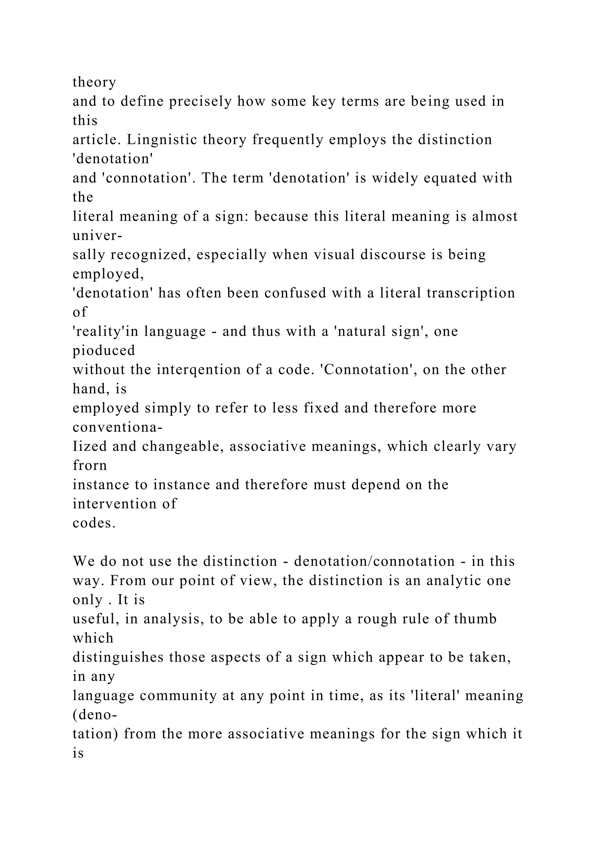 theory
and to define precisely how some key terms are being used in
this
article. Lingnistic theory frequently employs the distinction
'denotation'
and 'connotation'. The term 'denotation' is widely equated with
the
literal meaning of a sign: because this literal meaning is almost
univer-
sally recognized, especially when visual discourse is being
employed,
'denotation' has often been confused with a literal transcription
of
'reality'in language - and thus with a 'natural sign', one
pioduced
without the interqention of a code. 'Connotation', on the other
hand, is
employed simply to refer to less fixed and therefore more
conventiona-
Iized and changeable, associative meanings, which clearly vary
frorn
instance to instance and therefore must depend on the
intervention of
codes.
We do not use the distinction - denotation/connotation - in this
way. From our point of view, the distinction is an analytic one
only . It is
useful, in analysis, to be able to apply a rough rule of thumb
which
distinguishes those aspects of a sign which appear to be taken,
in any
language community at any point in time, as its 'literal' meaning
(deno-
tation) from the more associative meanings for the sign which it
is
 