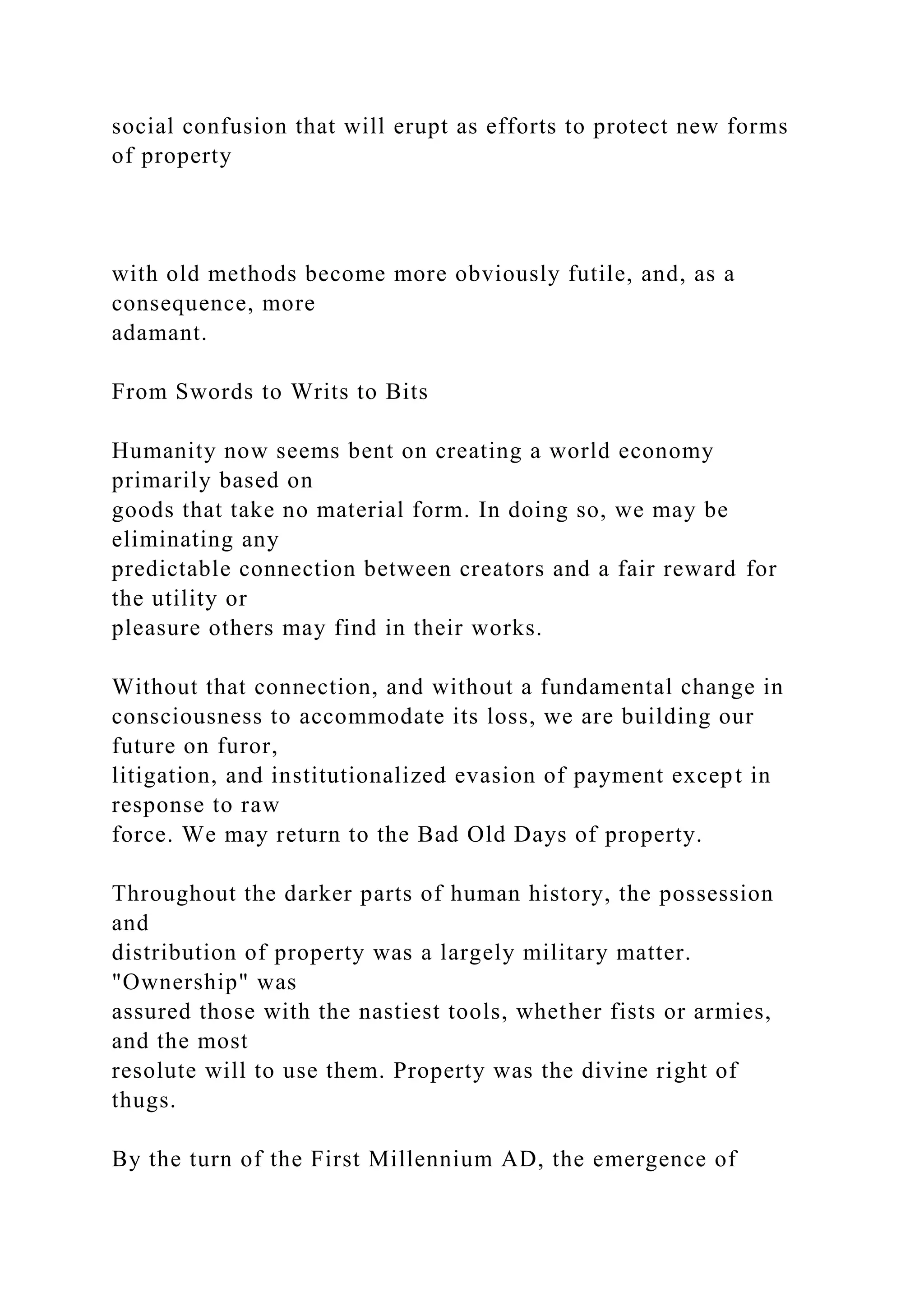 social confusion that will erupt as efforts to protect new forms
of property
with old methods become more obviously futile, and, as a
consequence, more
adamant.
From Swords to Writs to Bits
Humanity now seems bent on creating a world economy
primarily based on
goods that take no material form. In doing so, we may be
eliminating any
predictable connection between creators and a fair reward for
the utility or
pleasure others may find in their works.
Without that connection, and without a fundamental change in
consciousness to accommodate its loss, we are building our
future on furor,
litigation, and institutionalized evasion of payment except in
response to raw
force. We may return to the Bad Old Days of property.
Throughout the darker parts of human history, the possession
and
distribution of property was a largely military matter.
"Ownership" was
assured those with the nastiest tools, whether fists or armies,
and the most
resolute will to use them. Property was the divine right of
thugs.
By the turn of the First Millennium AD, the emergence of
 