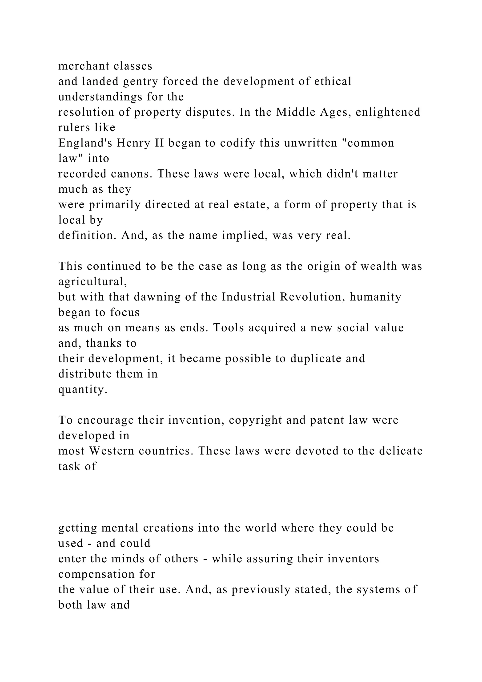 merchant classes
and landed gentry forced the development of ethical
understandings for the
resolution of property disputes. In the Middle Ages, enlightened
rulers like
England's Henry II began to codify this unwritten "common
law" into
recorded canons. These laws were local, which didn't matter
much as they
were primarily directed at real estate, a form of property that is
local by
definition. And, as the name implied, was very real.
This continued to be the case as long as the origin of wealth was
agricultural,
but with that dawning of the Industrial Revolution, humanity
began to focus
as much on means as ends. Tools acquired a new social value
and, thanks to
their development, it became possible to duplicate and
distribute them in
quantity.
To encourage their invention, copyright and patent law were
developed in
most Western countries. These laws were devoted to the delicate
task of
getting mental creations into the world where they could be
used - and could
enter the minds of others - while assuring their inventors
compensation for
the value of their use. And, as previously stated, the systems of
both law and
 