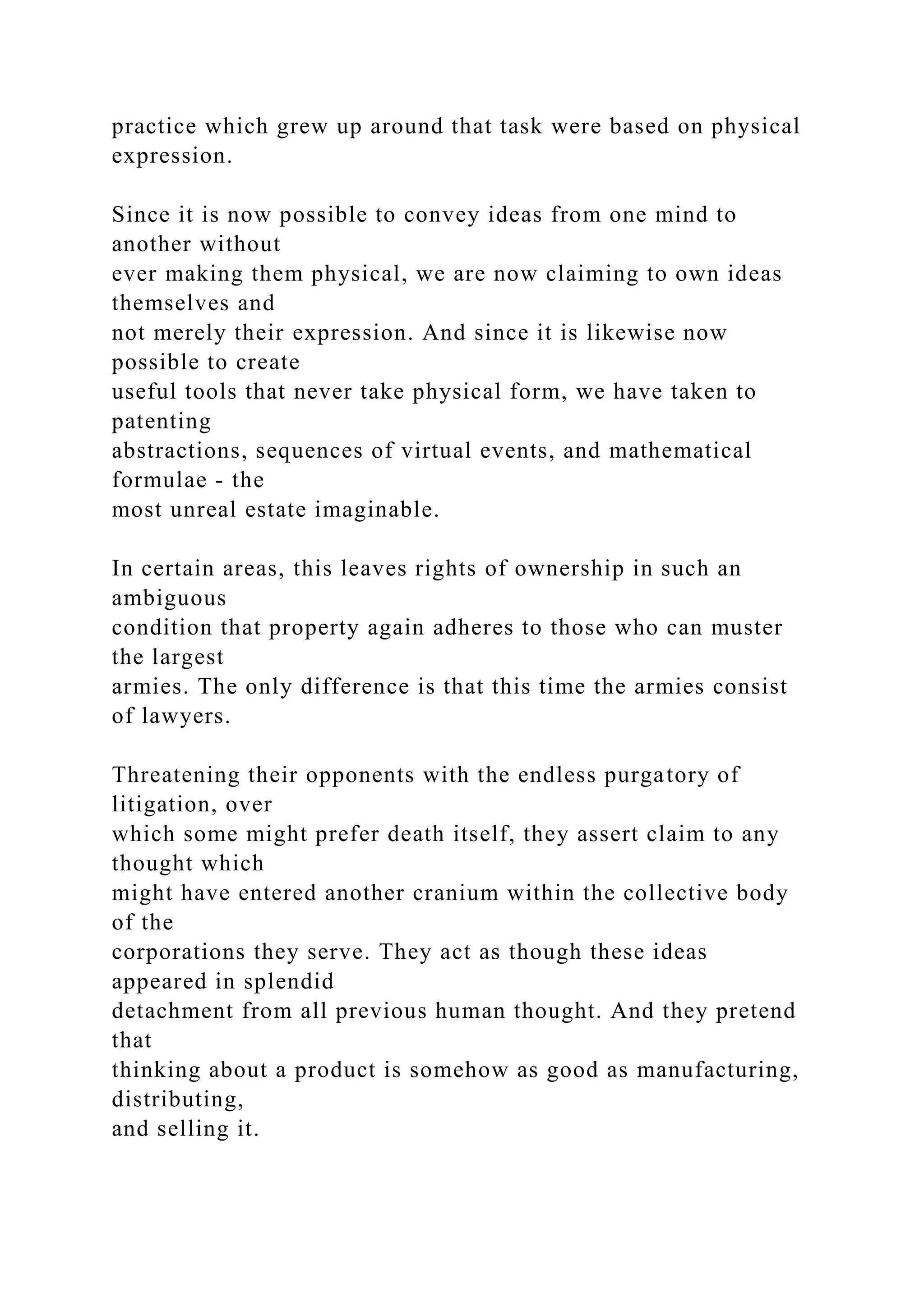 practice which grew up around that task were based on physical
expression.
Since it is now possible to convey ideas from one mind to
another without
ever making them physical, we are now claiming to own ideas
themselves and
not merely their expression. And since it is likewise now
possible to create
useful tools that never take physical form, we have taken to
patenting
abstractions, sequences of virtual events, and mathematical
formulae - the
most unreal estate imaginable.
In certain areas, this leaves rights of ownership in such an
ambiguous
condition that property again adheres to those who can muster
the largest
armies. The only difference is that this time the armies consist
of lawyers.
Threatening their opponents with the endless purgatory of
litigation, over
which some might prefer death itself, they assert claim to any
thought which
might have entered another cranium within the collective body
of the
corporations they serve. They act as though these ideas
appeared in splendid
detachment from all previous human thought. And they pretend
that
thinking about a product is somehow as good as manufacturing,
distributing,
and selling it.
 