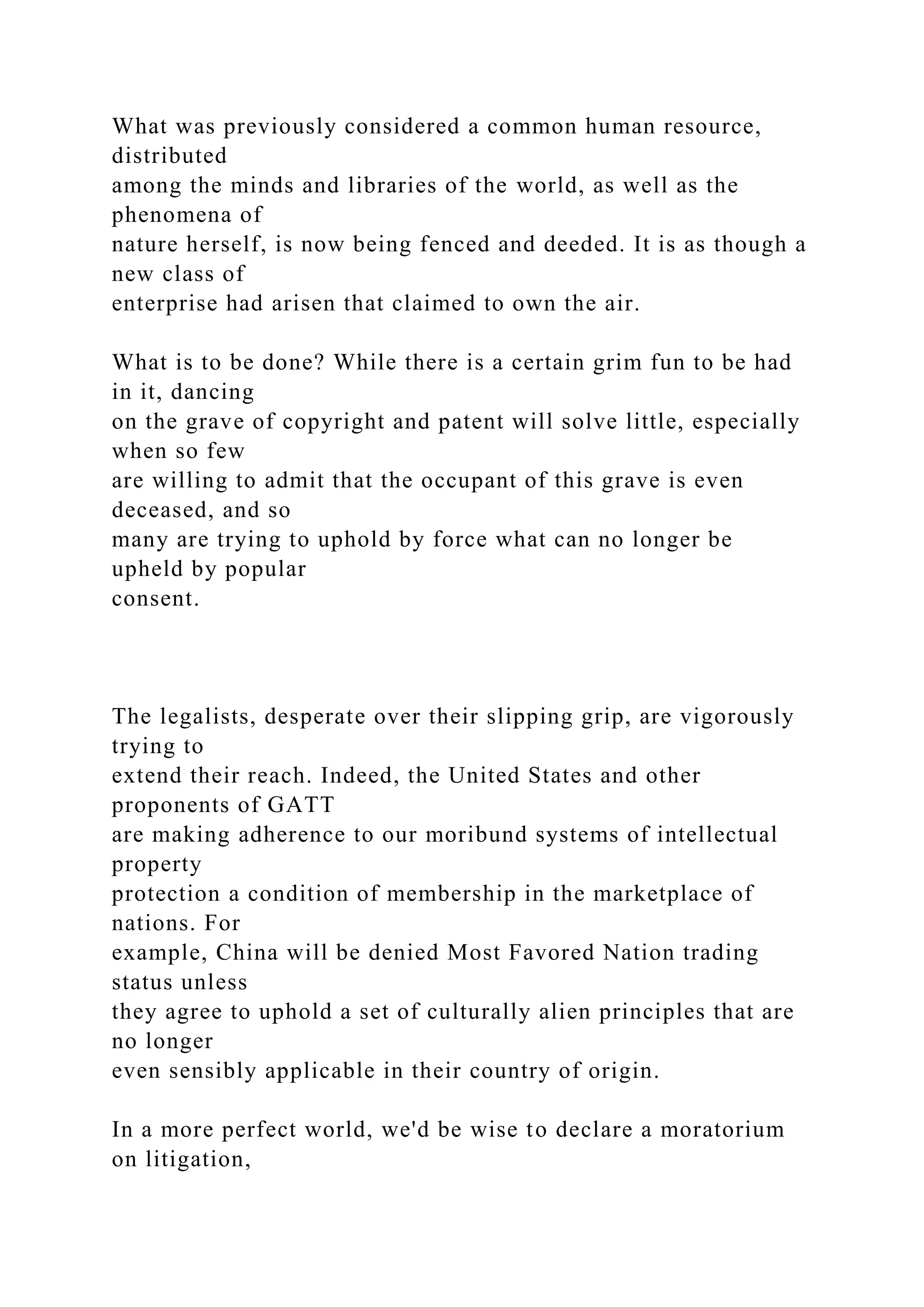 What was previously considered a common human resource,
distributed
among the minds and libraries of the world, as well as the
phenomena of
nature herself, is now being fenced and deeded. It is as though a
new class of
enterprise had arisen that claimed to own the air.
What is to be done? While there is a certain grim fun to be had
in it, dancing
on the grave of copyright and patent will solve little, especially
when so few
are willing to admit that the occupant of this grave is even
deceased, and so
many are trying to uphold by force what can no longer be
upheld by popular
consent.
The legalists, desperate over their slipping grip, are vigorously
trying to
extend their reach. Indeed, the United States and other
proponents of GATT
are making adherence to our moribund systems of intellectual
property
protection a condition of membership in the marketplace of
nations. For
example, China will be denied Most Favored Nation trading
status unless
they agree to uphold a set of culturally alien principles that are
no longer
even sensibly applicable in their country of origin.
In a more perfect world, we'd be wise to declare a moratorium
on litigation,
 
