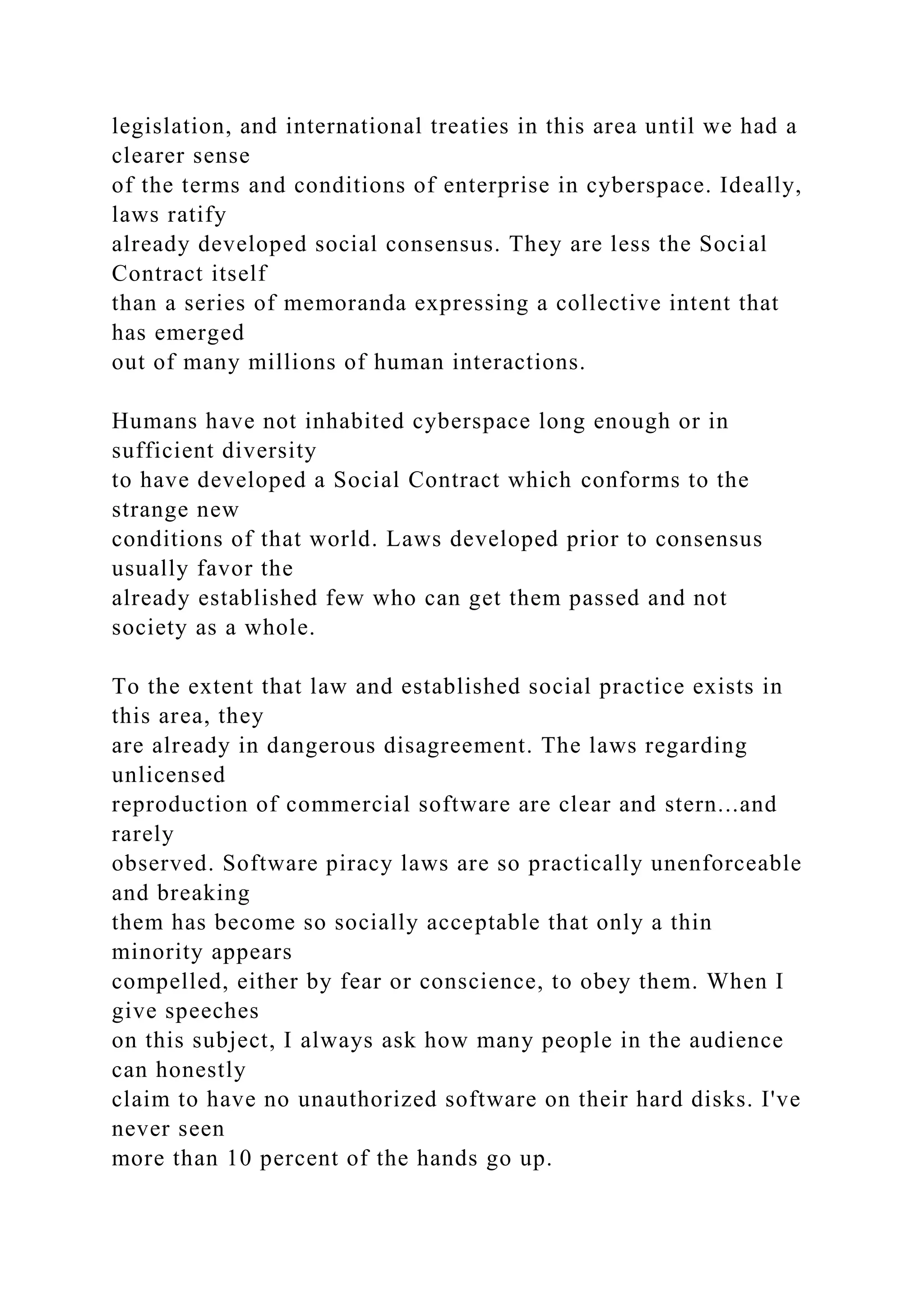 legislation, and international treaties in this area until we had a
clearer sense
of the terms and conditions of enterprise in cyberspace. Ideally,
laws ratify
already developed social consensus. They are less the Social
Contract itself
than a series of memoranda expressing a collective intent that
has emerged
out of many millions of human interactions.
Humans have not inhabited cyberspace long enough or in
sufficient diversity
to have developed a Social Contract which conforms to the
strange new
conditions of that world. Laws developed prior to consensus
usually favor the
already established few who can get them passed and not
society as a whole.
To the extent that law and established social practice exists in
this area, they
are already in dangerous disagreement. The laws regarding
unlicensed
reproduction of commercial software are clear and stern...and
rarely
observed. Software piracy laws are so practically unenforceable
and breaking
them has become so socially acceptable that only a thin
minority appears
compelled, either by fear or conscience, to obey them. When I
give speeches
on this subject, I always ask how many people in the audience
can honestly
claim to have no unauthorized software on their hard disks. I've
never seen
more than 10 percent of the hands go up.
 