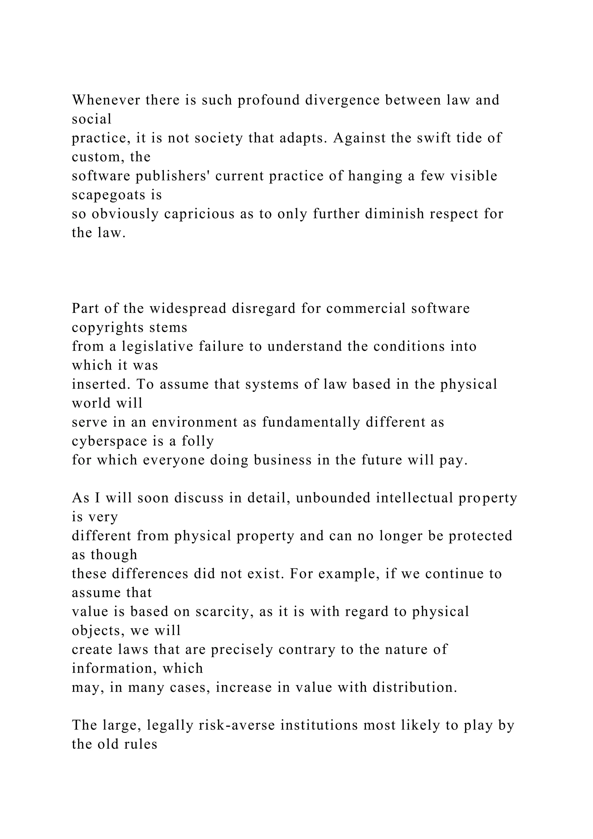 Whenever there is such profound divergence between law and
social
practice, it is not society that adapts. Against the swift tide of
custom, the
software publishers' current practice of hanging a few visible
scapegoats is
so obviously capricious as to only further diminish respect for
the law.
Part of the widespread disregard for commercial software
copyrights stems
from a legislative failure to understand the conditions into
which it was
inserted. To assume that systems of law based in the physical
world will
serve in an environment as fundamentally different as
cyberspace is a folly
for which everyone doing business in the future will pay.
As I will soon discuss in detail, unbounded intellectual property
is very
different from physical property and can no longer be protected
as though
these differences did not exist. For example, if we continue to
assume that
value is based on scarcity, as it is with regard to physical
objects, we will
create laws that are precisely contrary to the nature of
information, which
may, in many cases, increase in value with distribution.
The large, legally risk-averse institutions most likely to play by
the old rules
 
