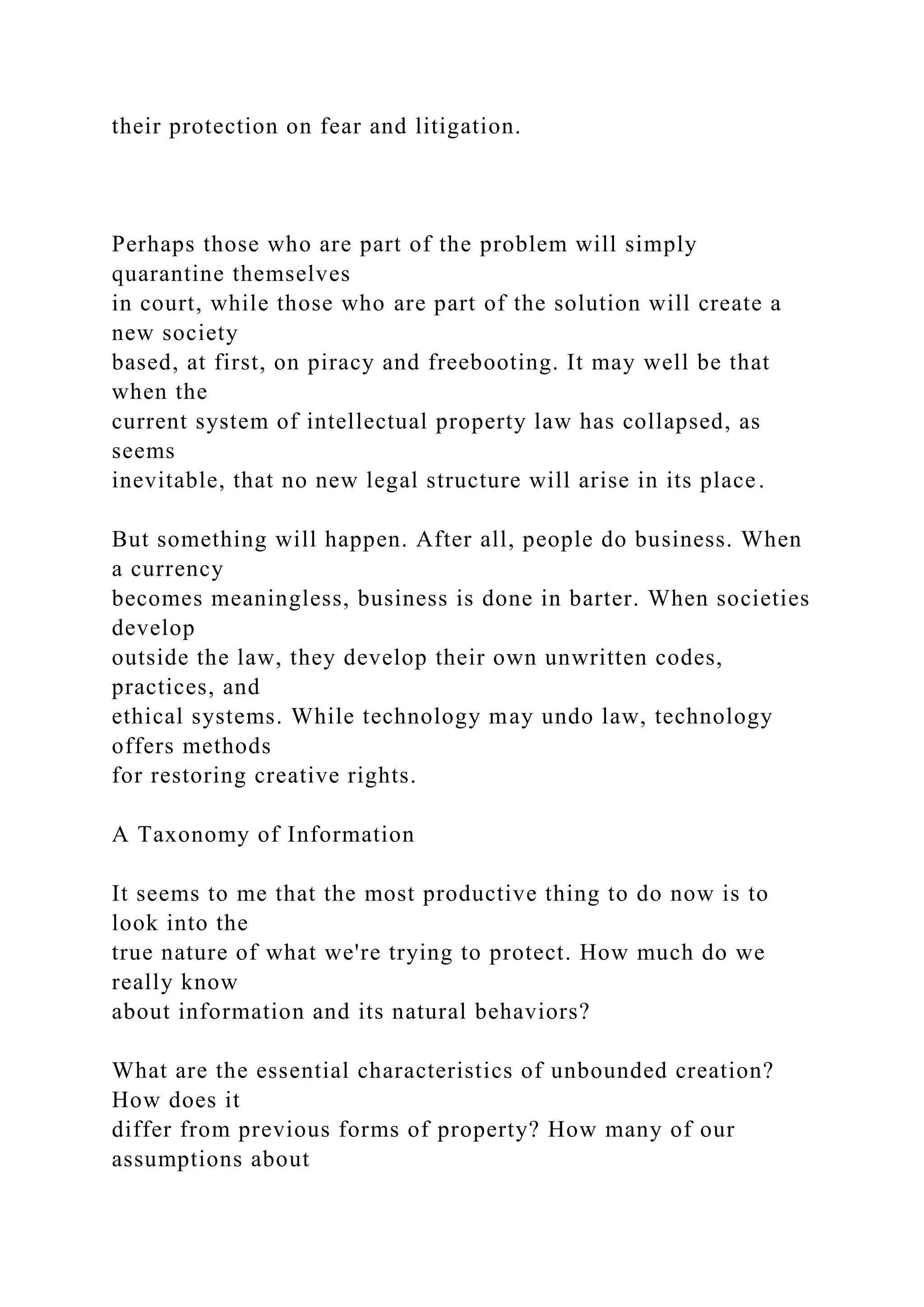 their protection on fear and litigation.
Perhaps those who are part of the problem will simply
quarantine themselves
in court, while those who are part of the solution will create a
new society
based, at first, on piracy and freebooting. It may well be that
when the
current system of intellectual property law has collapsed, as
seems
inevitable, that no new legal structure will arise in its place.
But something will happen. After all, people do business. When
a currency
becomes meaningless, business is done in barter. When societies
develop
outside the law, they develop their own unwritten codes,
practices, and
ethical systems. While technology may undo law, technology
offers methods
for restoring creative rights.
A Taxonomy of Information
It seems to me that the most productive thing to do now is to
look into the
true nature of what we're trying to protect. How much do we
really know
about information and its natural behaviors?
What are the essential characteristics of unbounded creation?
How does it
differ from previous forms of property? How many of our
assumptions about
 