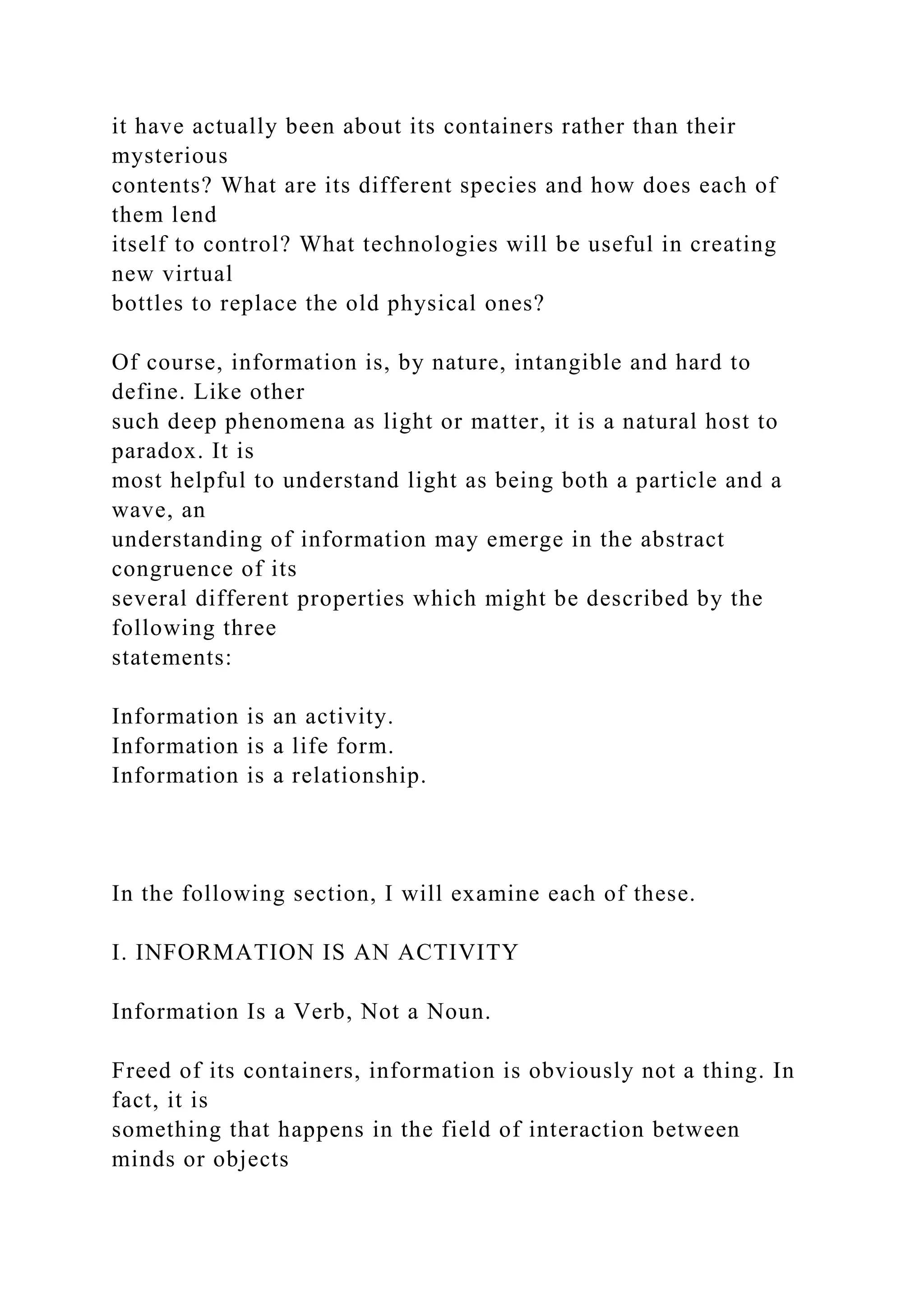 it have actually been about its containers rather than their
mysterious
contents? What are its different species and how does each of
them lend
itself to control? What technologies will be useful in creating
new virtual
bottles to replace the old physical ones?
Of course, information is, by nature, intangible and hard to
define. Like other
such deep phenomena as light or matter, it is a natural host to
paradox. It is
most helpful to understand light as being both a particle and a
wave, an
understanding of information may emerge in the abstract
congruence of its
several different properties which might be described by the
following three
statements:
Information is an activity.
Information is a life form.
Information is a relationship.
In the following section, I will examine each of these.
I. INFORMATION IS AN ACTIVITY
Information Is a Verb, Not a Noun.
Freed of its containers, information is obviously not a thing. In
fact, it is
something that happens in the field of interaction between
minds or objects
 