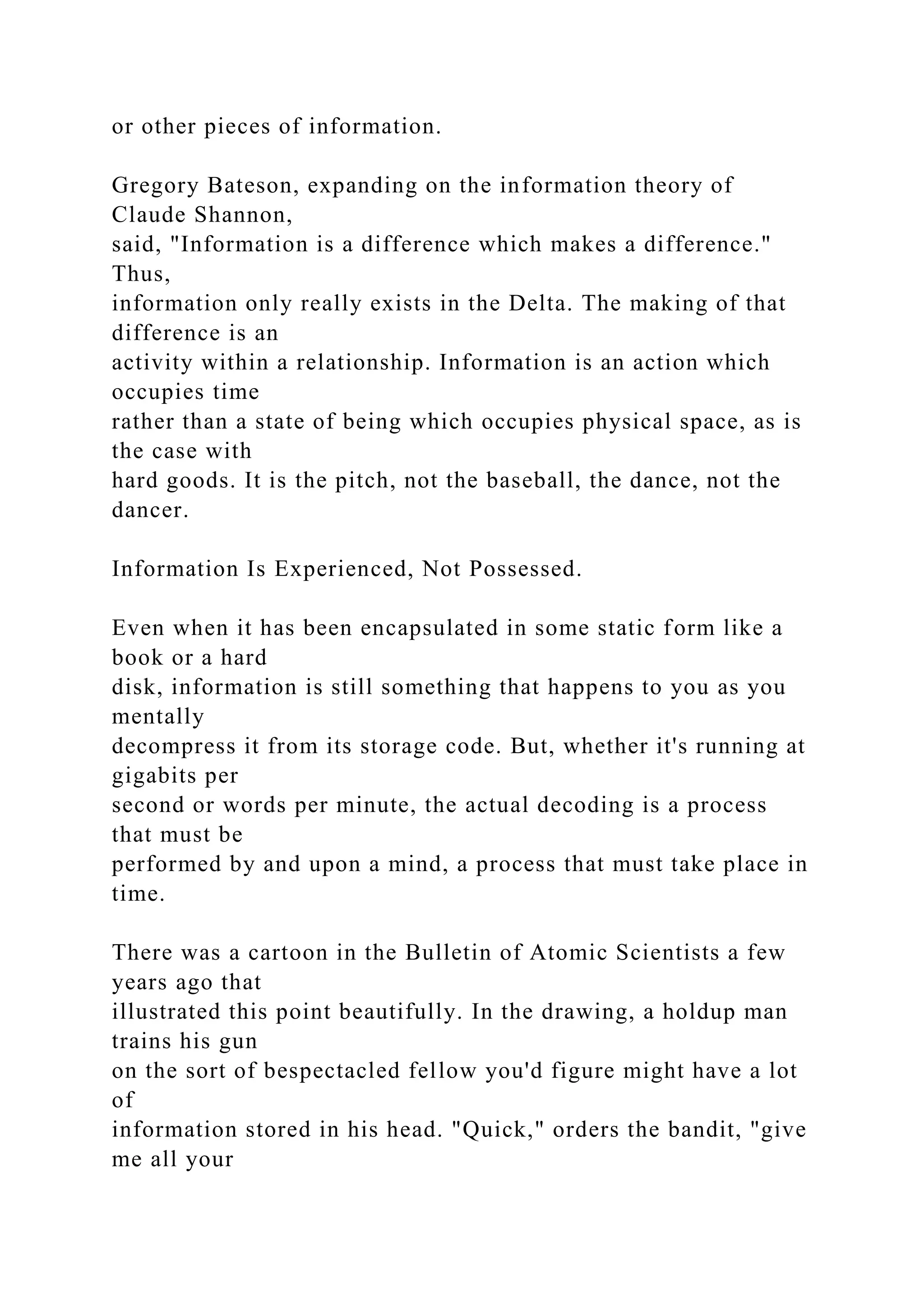 or other pieces of information.
Gregory Bateson, expanding on the information theory of
Claude Shannon,
said, "Information is a difference which makes a difference."
Thus,
information only really exists in the Delta. The making of that
difference is an
activity within a relationship. Information is an action which
occupies time
rather than a state of being which occupies physical space, as is
the case with
hard goods. It is the pitch, not the baseball, the dance, not the
dancer.
Information Is Experienced, Not Possessed.
Even when it has been encapsulated in some static form like a
book or a hard
disk, information is still something that happens to you as you
mentally
decompress it from its storage code. But, whether it's running at
gigabits per
second or words per minute, the actual decoding is a process
that must be
performed by and upon a mind, a process that must take place in
time.
There was a cartoon in the Bulletin of Atomic Scientists a few
years ago that
illustrated this point beautifully. In the drawing, a holdup man
trains his gun
on the sort of bespectacled fellow you'd figure might have a lot
of
information stored in his head. "Quick," orders the bandit, "give
me all your
 
