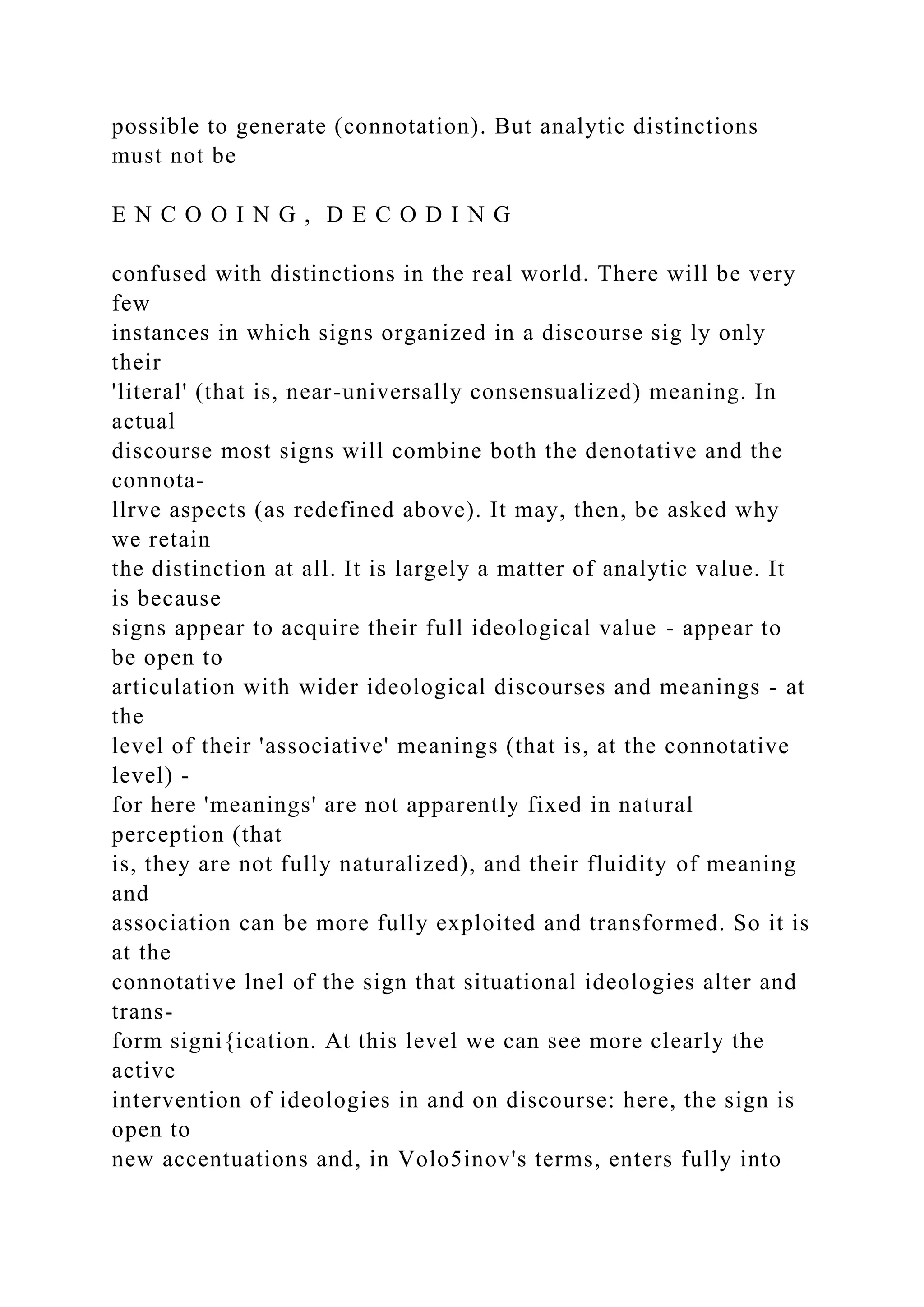 possible to generate (connotation). But analytic distinctions
must not be
E N C O O I N G , D E C O D I N G
confused with distinctions in the real world. There will be very
few
instances in which signs organized in a discourse sig ly only
their
'literal' (that is, near-universally consensualized) meaning. In
actual
discourse most signs will combine both the denotative and the
connota-
llrve aspects (as redefined above). It may, then, be asked why
we retain
the distinction at all. It is largely a matter of analytic value. It
is because
signs appear to acquire their full ideological value - appear to
be open to
articulation with wider ideological discourses and meanings - at
the
level of their 'associative' meanings (that is, at the connotative
level) -
for here 'meanings' are not apparently fixed in natural
perception (that
is, they are not fully naturalized), and their fluidity of meaning
and
association can be more fully exploited and transformed. So it is
at the
connotative lnel of the sign that situational ideologies alter and
trans-
form signi{ication. At this level we can see more clearly the
active
intervention of ideologies in and on discourse: here, the sign is
open to
new accentuations and, in Volo5inov's terms, enters fully into
 