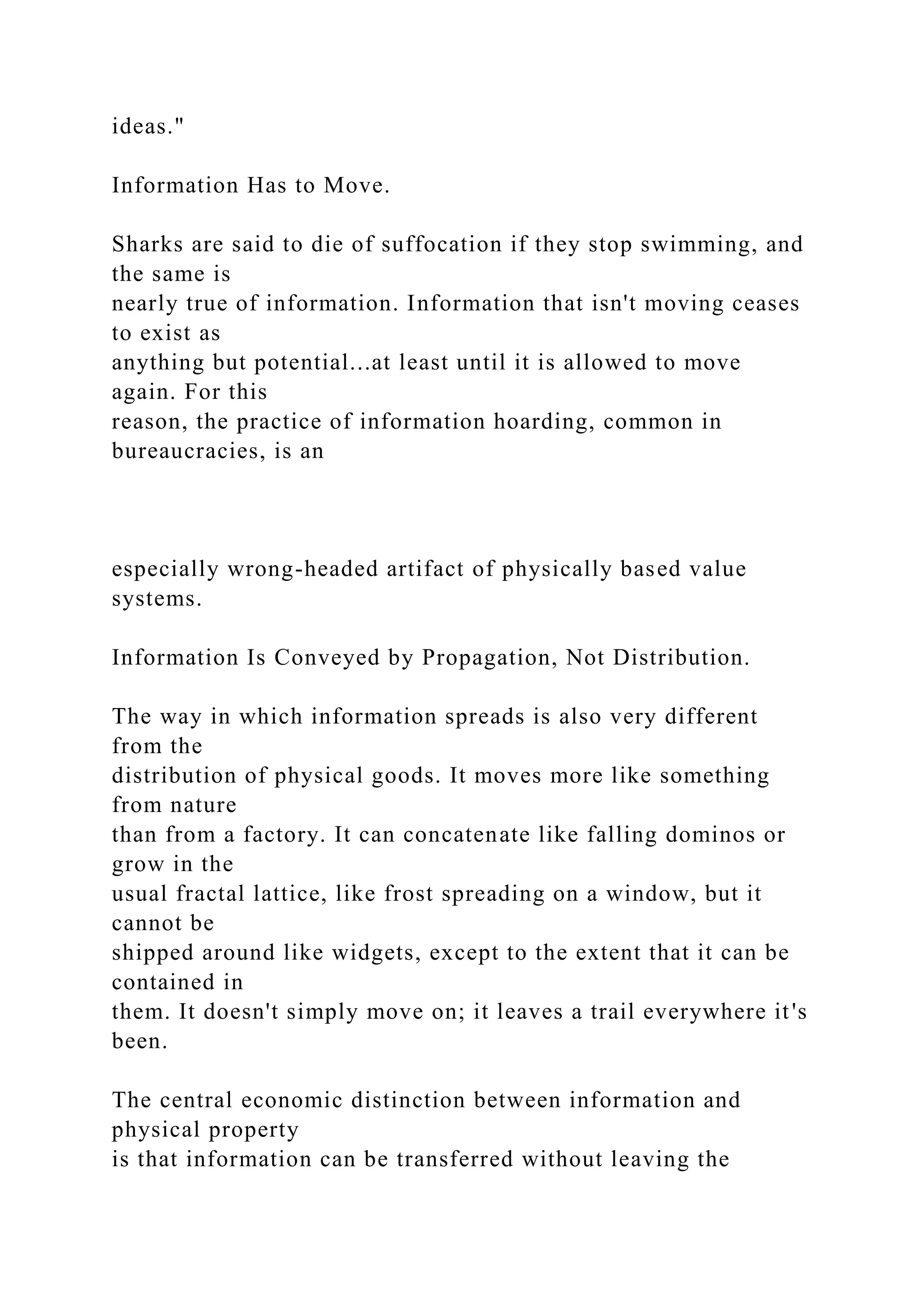 ideas."
Information Has to Move.
Sharks are said to die of suffocation if they stop swimming, and
the same is
nearly true of information. Information that isn't moving ceases
to exist as
anything but potential...at least until it is allowed to move
again. For this
reason, the practice of information hoarding, common in
bureaucracies, is an
especially wrong-headed artifact of physically based value
systems.
Information Is Conveyed by Propagation, Not Distribution.
The way in which information spreads is also very different
from the
distribution of physical goods. It moves more like something
from nature
than from a factory. It can concatenate like falling dominos or
grow in the
usual fractal lattice, like frost spreading on a window, but it
cannot be
shipped around like widgets, except to the extent that it can be
contained in
them. It doesn't simply move on; it leaves a trail everywhere it's
been.
The central economic distinction between information and
physical property
is that information can be transferred without leaving the
 