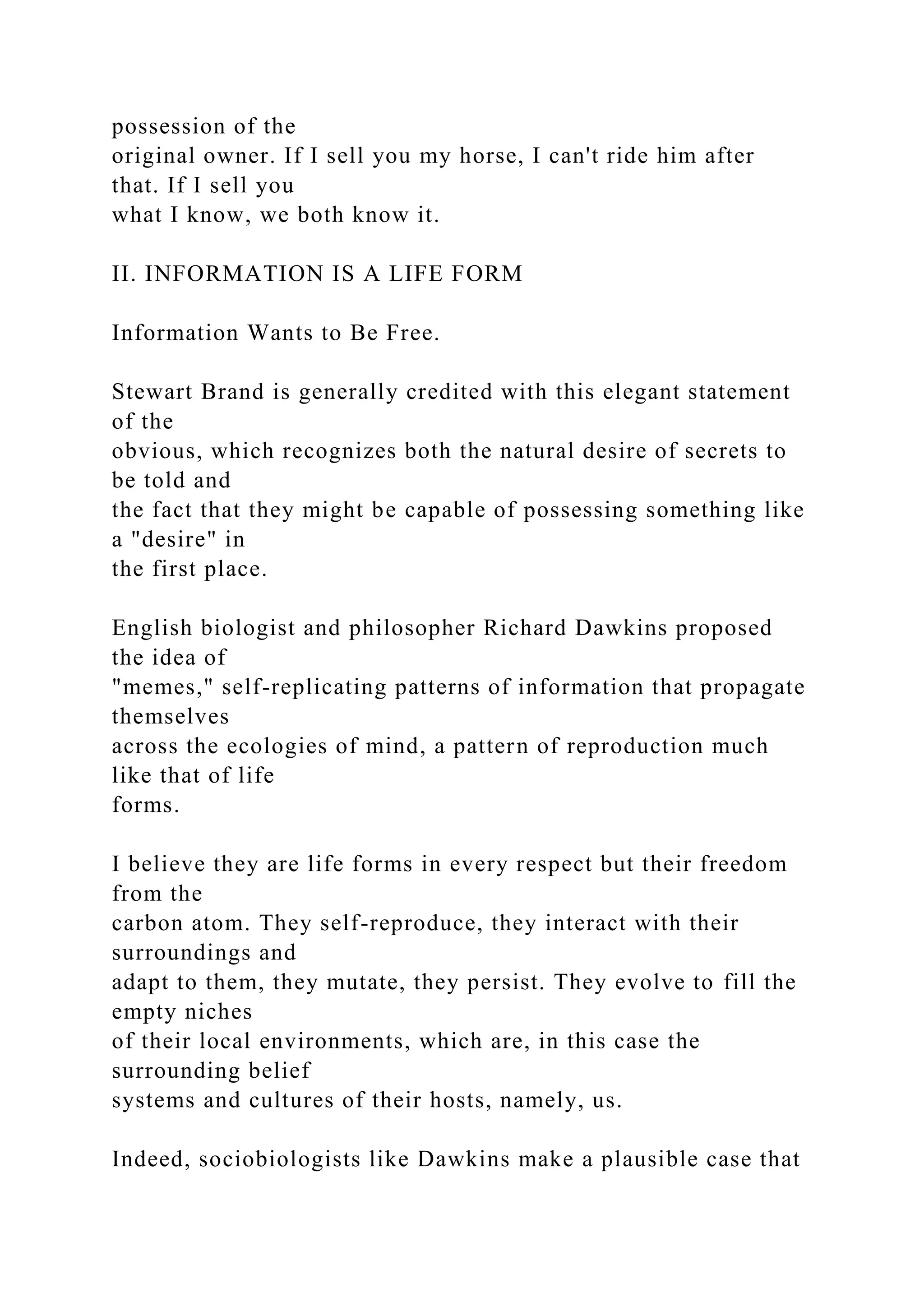 possession of the
original owner. If I sell you my horse, I can't ride him after
that. If I sell you
what I know, we both know it.
II. INFORMATION IS A LIFE FORM
Information Wants to Be Free.
Stewart Brand is generally credited with this elegant statement
of the
obvious, which recognizes both the natural desire of secrets to
be told and
the fact that they might be capable of possessing something like
a "desire" in
the first place.
English biologist and philosopher Richard Dawkins proposed
the idea of
"memes," self-replicating patterns of information that propagate
themselves
across the ecologies of mind, a pattern of reproduction much
like that of life
forms.
I believe they are life forms in every respect but their freedom
from the
carbon atom. They self-reproduce, they interact with their
surroundings and
adapt to them, they mutate, they persist. They evolve to fill the
empty niches
of their local environments, which are, in this case the
surrounding belief
systems and cultures of their hosts, namely, us.
Indeed, sociobiologists like Dawkins make a plausible case that
 