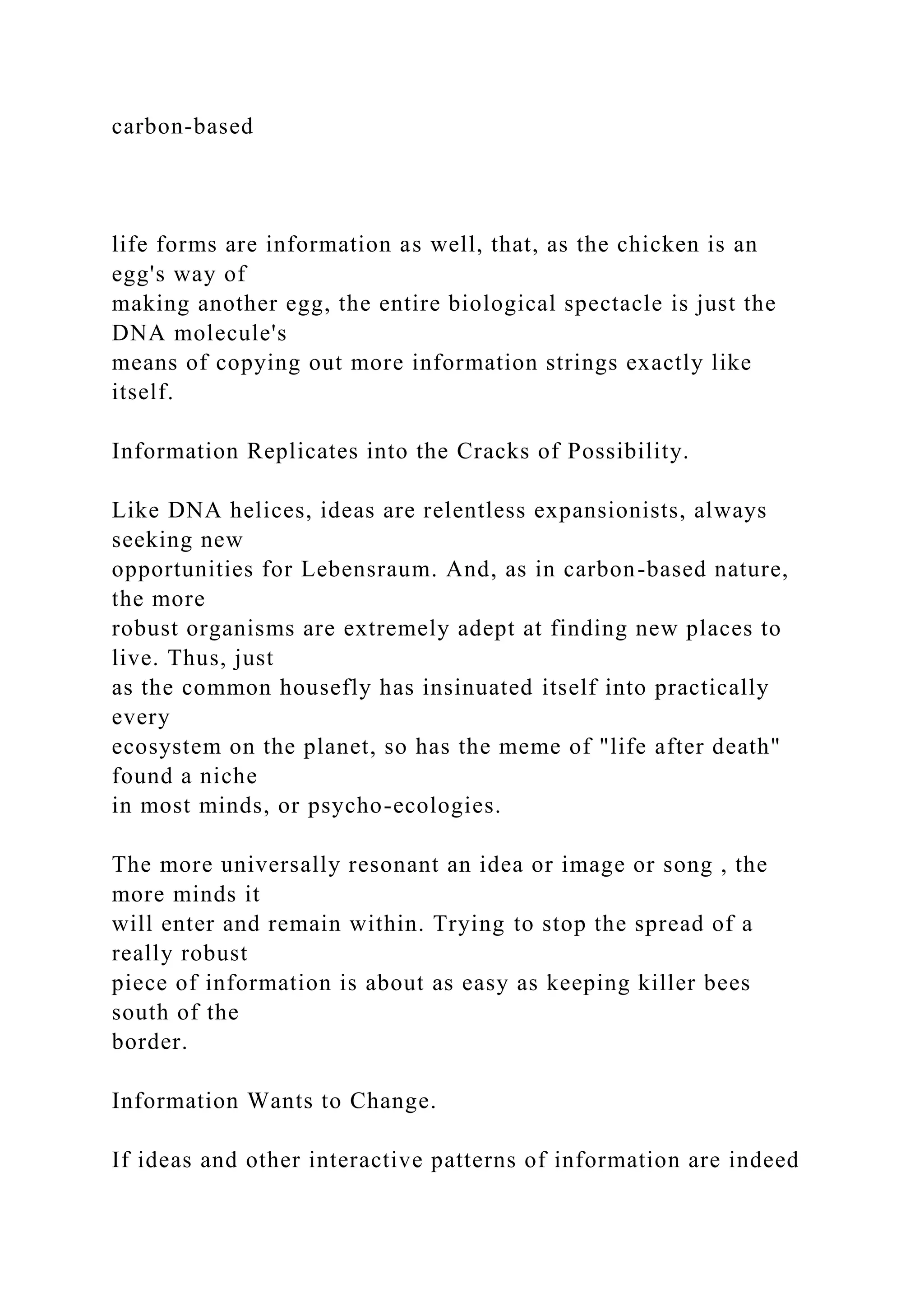 carbon-based
life forms are information as well, that, as the chicken is an
egg's way of
making another egg, the entire biological spectacle is just the
DNA molecule's
means of copying out more information strings exactly like
itself.
Information Replicates into the Cracks of Possibility.
Like DNA helices, ideas are relentless expansionists, always
seeking new
opportunities for Lebensraum. And, as in carbon-based nature,
the more
robust organisms are extremely adept at finding new places to
live. Thus, just
as the common housefly has insinuated itself into practically
every
ecosystem on the planet, so has the meme of "life after death"
found a niche
in most minds, or psycho-ecologies.
The more universally resonant an idea or image or song , the
more minds it
will enter and remain within. Trying to stop the spread of a
really robust
piece of information is about as easy as keeping killer bees
south of the
border.
Information Wants to Change.
If ideas and other interactive patterns of information are indeed
 