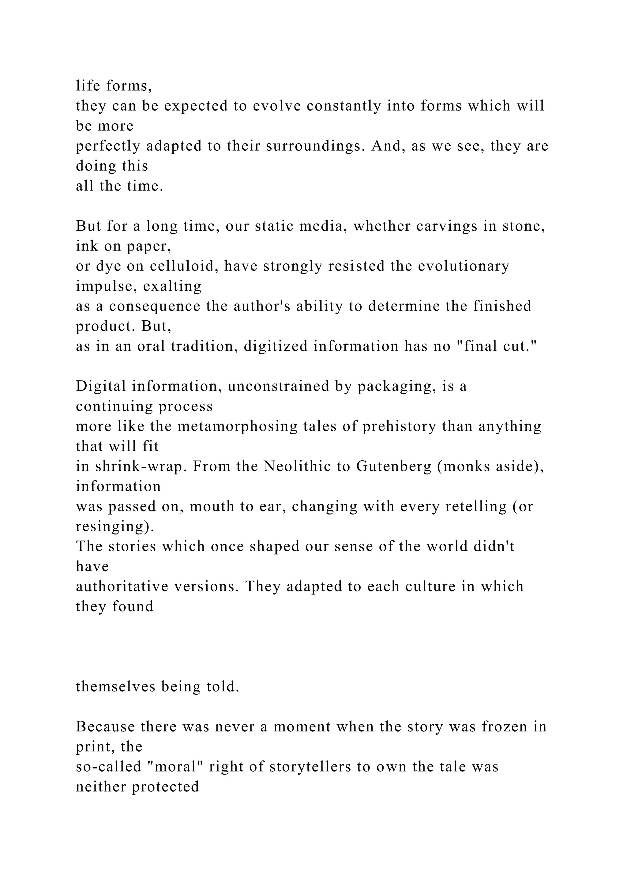 life forms,
they can be expected to evolve constantly into forms which will
be more
perfectly adapted to their surroundings. And, as we see, they are
doing this
all the time.
But for a long time, our static media, whether carvings in stone,
ink on paper,
or dye on celluloid, have strongly resisted the evolutionary
impulse, exalting
as a consequence the author's ability to determine the finished
product. But,
as in an oral tradition, digitized information has no "final cut."
Digital information, unconstrained by packaging, is a
continuing process
more like the metamorphosing tales of prehistory than anything
that will fit
in shrink-wrap. From the Neolithic to Gutenberg (monks aside),
information
was passed on, mouth to ear, changing with every retelling (or
resinging).
The stories which once shaped our sense of the world didn't
have
authoritative versions. They adapted to each culture in which
they found
themselves being told.
Because there was never a moment when the story was frozen in
print, the
so-called "moral" right of storytellers to own the tale was
neither protected
 