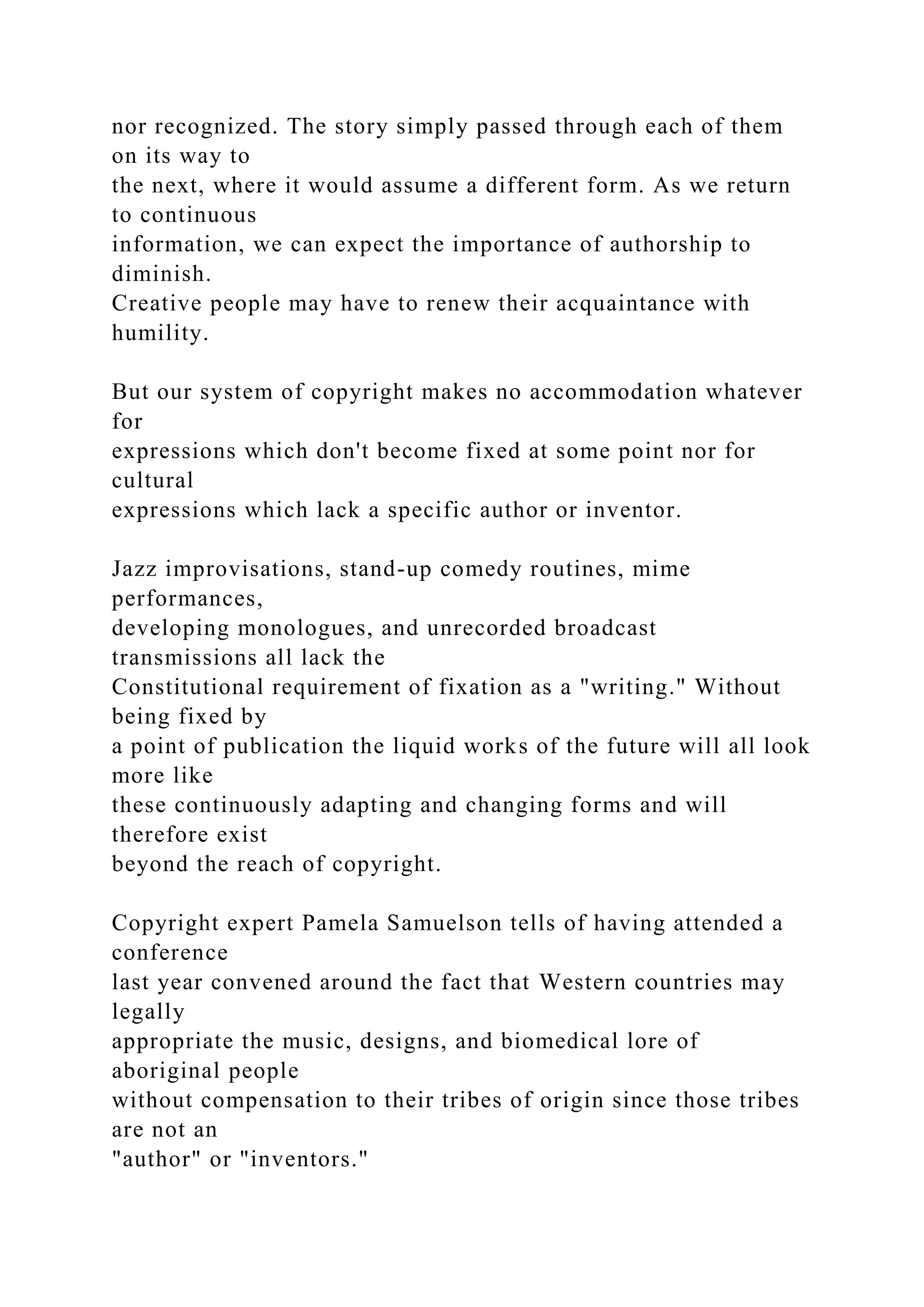 nor recognized. The story simply passed through each of them
on its way to
the next, where it would assume a different form. As we return
to continuous
information, we can expect the importance of authorship to
diminish.
Creative people may have to renew their acquaintance with
humility.
But our system of copyright makes no accommodation whatever
for
expressions which don't become fixed at some point nor for
cultural
expressions which lack a specific author or inventor.
Jazz improvisations, stand-up comedy routines, mime
performances,
developing monologues, and unrecorded broadcast
transmissions all lack the
Constitutional requirement of fixation as a "writing." Without
being fixed by
a point of publication the liquid works of the future will all look
more like
these continuously adapting and changing forms and will
therefore exist
beyond the reach of copyright.
Copyright expert Pamela Samuelson tells of having attended a
conference
last year convened around the fact that Western countries may
legally
appropriate the music, designs, and biomedical lore of
aboriginal people
without compensation to their tribes of origin since those tribes
are not an
"author" or "inventors."
 