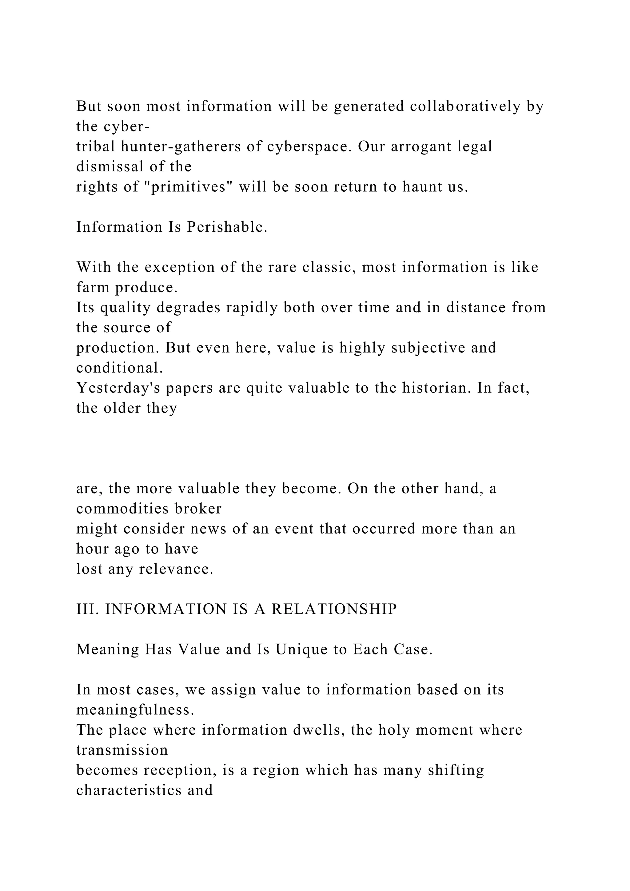 But soon most information will be generated collaboratively by
the cyber-
tribal hunter-gatherers of cyberspace. Our arrogant legal
dismissal of the
rights of "primitives" will be soon return to haunt us.
Information Is Perishable.
With the exception of the rare classic, most information is like
farm produce.
Its quality degrades rapidly both over time and in distance from
the source of
production. But even here, value is highly subjective and
conditional.
Yesterday's papers are quite valuable to the historian. In fact,
the older they
are, the more valuable they become. On the other hand, a
commodities broker
might consider news of an event that occurred more than an
hour ago to have
lost any relevance.
III. INFORMATION IS A RELATIONSHIP
Meaning Has Value and Is Unique to Each Case.
In most cases, we assign value to information based on its
meaningfulness.
The place where information dwells, the holy moment where
transmission
becomes reception, is a region which has many shifting
characteristics and
 