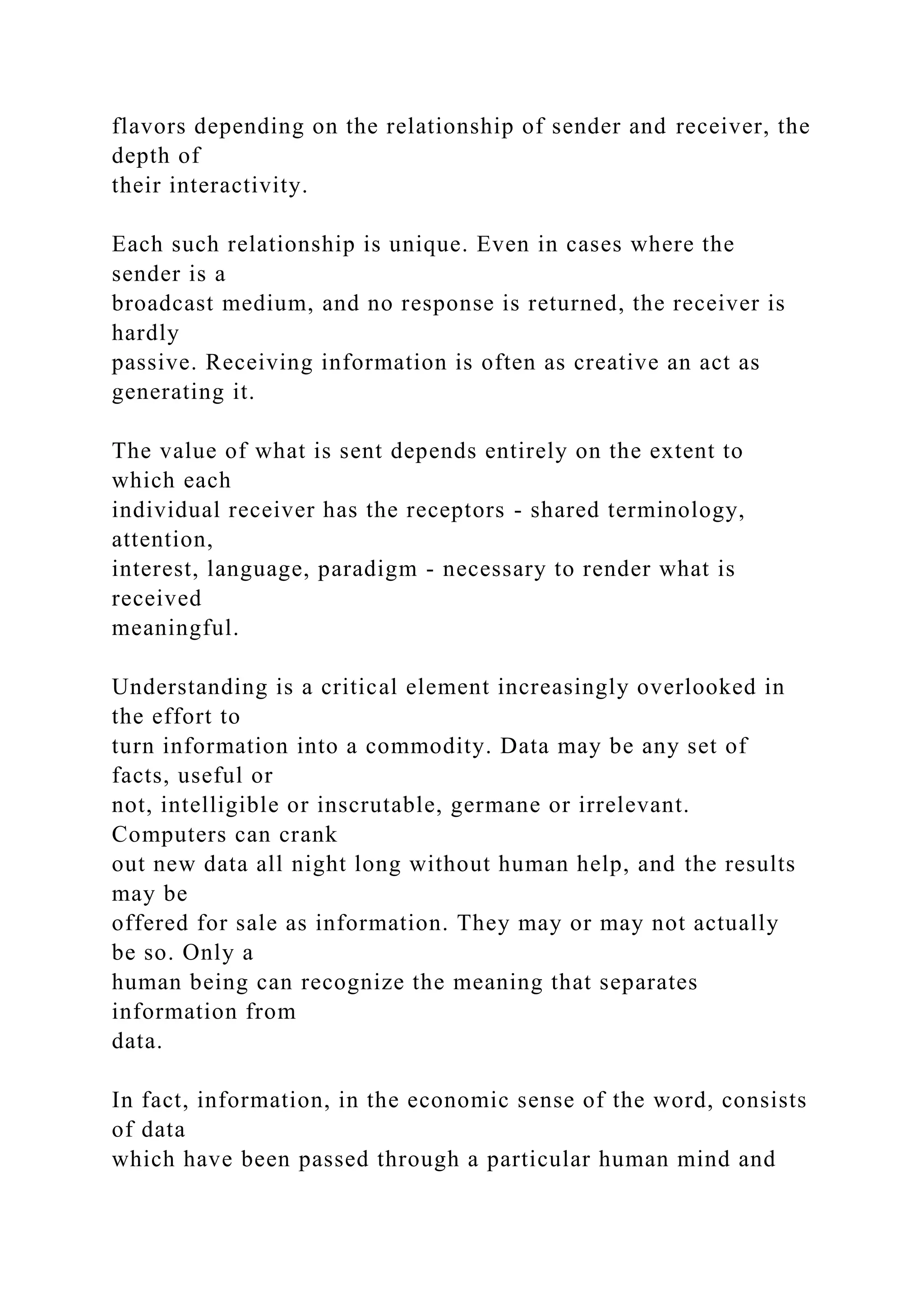 flavors depending on the relationship of sender and receiver, the
depth of
their interactivity.
Each such relationship is unique. Even in cases where the
sender is a
broadcast medium, and no response is returned, the receiver is
hardly
passive. Receiving information is often as creative an act as
generating it.
The value of what is sent depends entirely on the extent to
which each
individual receiver has the receptors - shared terminology,
attention,
interest, language, paradigm - necessary to render what is
received
meaningful.
Understanding is a critical element increasingly overlooked in
the effort to
turn information into a commodity. Data may be any set of
facts, useful or
not, intelligible or inscrutable, germane or irrelevant.
Computers can crank
out new data all night long without human help, and the results
may be
offered for sale as information. They may or may not actually
be so. Only a
human being can recognize the meaning that separates
information from
data.
In fact, information, in the economic sense of the word, consists
of data
which have been passed through a particular human mind and
 