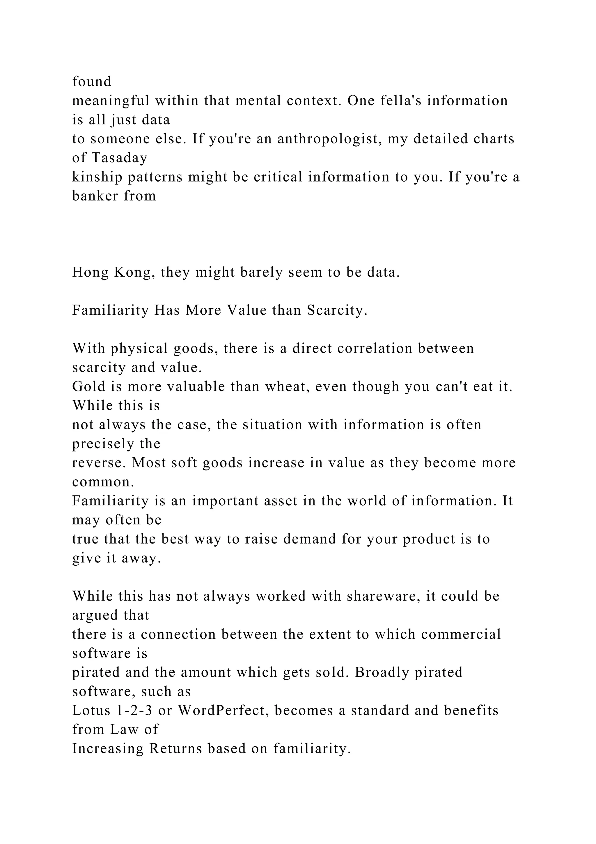 found
meaningful within that mental context. One fella's information
is all just data
to someone else. If you're an anthropologist, my detailed charts
of Tasaday
kinship patterns might be critical information to you. If you're a
banker from
Hong Kong, they might barely seem to be data.
Familiarity Has More Value than Scarcity.
With physical goods, there is a direct correlation between
scarcity and value.
Gold is more valuable than wheat, even though you can't eat it.
While this is
not always the case, the situation with information is often
precisely the
reverse. Most soft goods increase in value as they become more
common.
Familiarity is an important asset in the world of information. It
may often be
true that the best way to raise demand for your product is to
give it away.
While this has not always worked with shareware, it could be
argued that
there is a connection between the extent to which commercial
software is
pirated and the amount which gets sold. Broadly pirated
software, such as
Lotus 1-2-3 or WordPerfect, becomes a standard and benefits
from Law of
Increasing Returns based on familiarity.
 