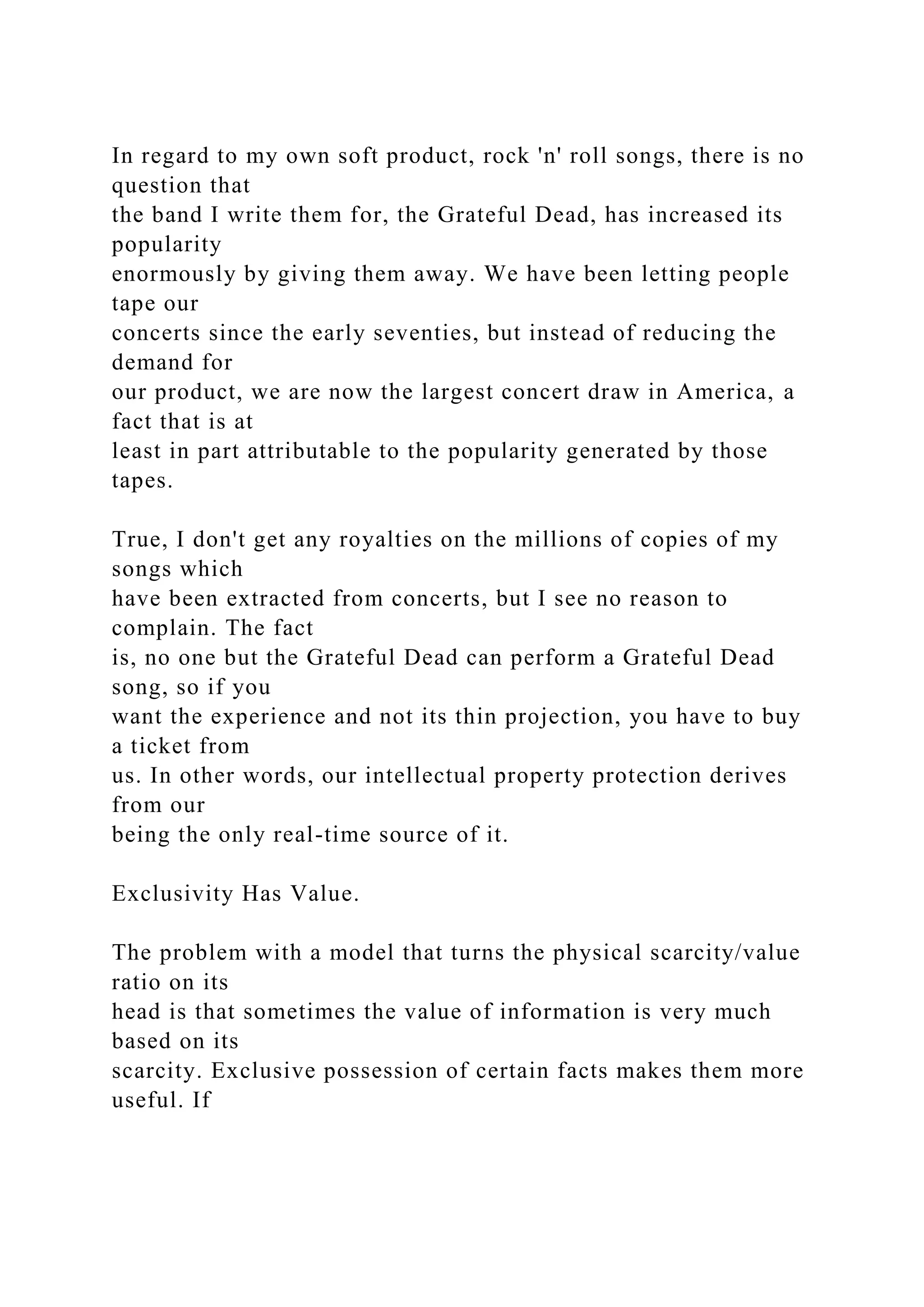 In regard to my own soft product, rock 'n' roll songs, there is no
question that
the band I write them for, the Grateful Dead, has increased its
popularity
enormously by giving them away. We have been letting people
tape our
concerts since the early seventies, but instead of reducing the
demand for
our product, we are now the largest concert draw in America, a
fact that is at
least in part attributable to the popularity generated by those
tapes.
True, I don't get any royalties on the millions of copies of my
songs which
have been extracted from concerts, but I see no reason to
complain. The fact
is, no one but the Grateful Dead can perform a Grateful Dead
song, so if you
want the experience and not its thin projection, you have to buy
a ticket from
us. In other words, our intellectual property protection derives
from our
being the only real-time source of it.
Exclusivity Has Value.
The problem with a model that turns the physical scarcity/value
ratio on its
head is that sometimes the value of information is very much
based on its
scarcity. Exclusive possession of certain facts makes them more
useful. If
 