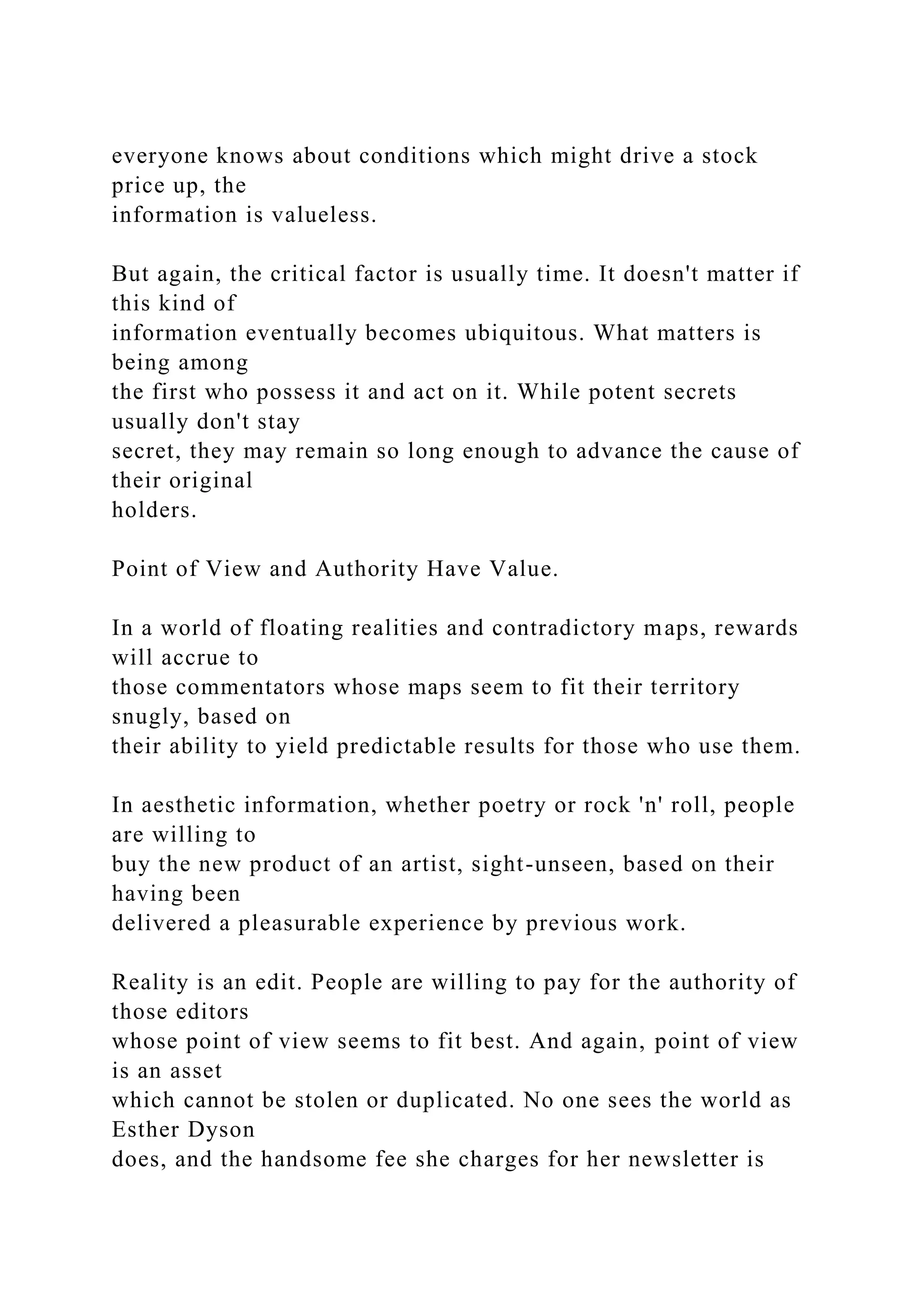 everyone knows about conditions which might drive a stock
price up, the
information is valueless.
But again, the critical factor is usually time. It doesn't matter if
this kind of
information eventually becomes ubiquitous. What matters is
being among
the first who possess it and act on it. While potent secrets
usually don't stay
secret, they may remain so long enough to advance the cause of
their original
holders.
Point of View and Authority Have Value.
In a world of floating realities and contradictory maps, rewards
will accrue to
those commentators whose maps seem to fit their territory
snugly, based on
their ability to yield predictable results for those who use them.
In aesthetic information, whether poetry or rock 'n' roll, people
are willing to
buy the new product of an artist, sight-unseen, based on their
having been
delivered a pleasurable experience by previous work.
Reality is an edit. People are willing to pay for the authority of
those editors
whose point of view seems to fit best. And again, point of view
is an asset
which cannot be stolen or duplicated. No one sees the world as
Esther Dyson
does, and the handsome fee she charges for her newsletter is
 