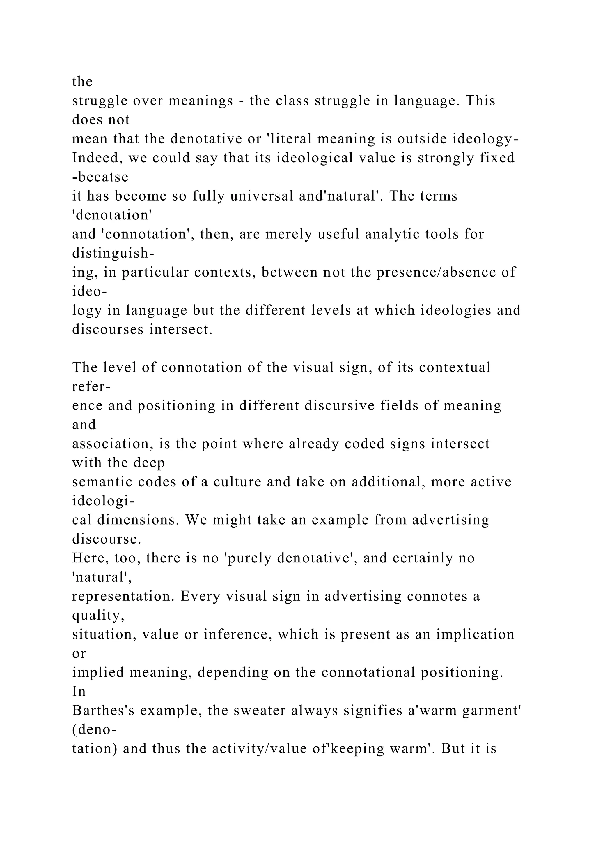 the
struggle over meanings - the class struggle in language. This
does not
mean that the denotative or 'literal meaning is outside ideology-
Indeed, we could say that its ideological value is strongly fixed
-becatse
it has become so fully universal and'natural'. The terms
'denotation'
and 'connotation', then, are merely useful analytic tools for
distinguish-
ing, in particular contexts, between not the presence/absence of
ideo-
logy in language but the different levels at which ideologies and
discourses intersect.
The level of connotation of the visual sign, of its contextual
refer-
ence and positioning in different discursive fields of meaning
and
association, is the point where already coded signs intersect
with the deep
semantic codes of a culture and take on additional, more active
ideologi-
cal dimensions. We might take an example from advertising
discourse.
Here, too, there is no 'purely denotative', and certainly no
'natural',
representation. Every visual sign in advertising connotes a
quality,
situation, value or inference, which is present as an implication
or
implied meaning, depending on the connotational positioning.
In
Barthes's example, the sweater always signifies a'warm garment'
(deno-
tation) and thus the activity/value of'keeping warm'. But it is
 