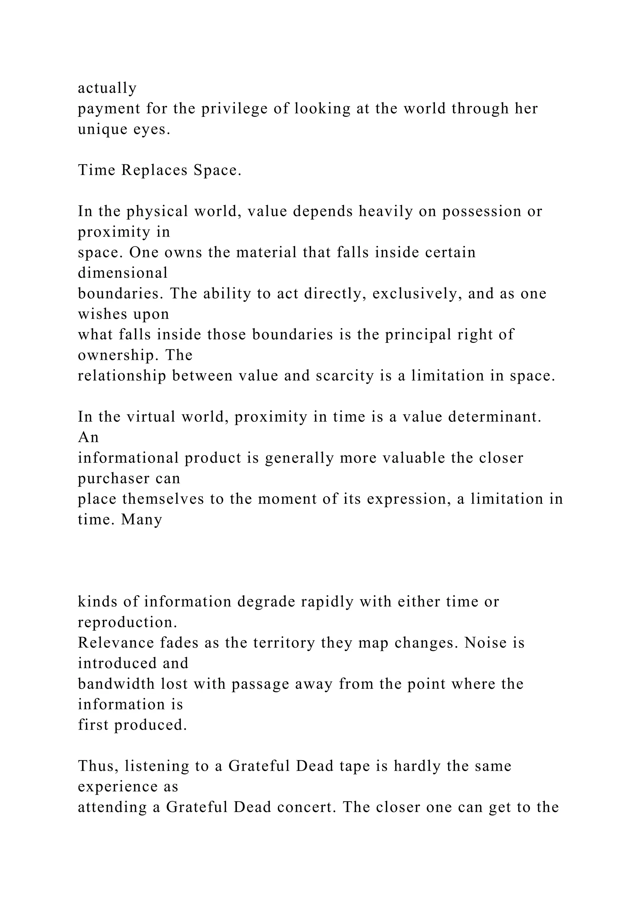 actually
payment for the privilege of looking at the world through her
unique eyes.
Time Replaces Space.
In the physical world, value depends heavily on possession or
proximity in
space. One owns the material that falls inside certain
dimensional
boundaries. The ability to act directly, exclusively, and as one
wishes upon
what falls inside those boundaries is the principal right of
ownership. The
relationship between value and scarcity is a limitation in space.
In the virtual world, proximity in time is a value determinant.
An
informational product is generally more valuable the closer
purchaser can
place themselves to the moment of its expression, a limitation in
time. Many
kinds of information degrade rapidly with either time or
reproduction.
Relevance fades as the territory they map changes. Noise is
introduced and
bandwidth lost with passage away from the point where the
information is
first produced.
Thus, listening to a Grateful Dead tape is hardly the same
experience as
attending a Grateful Dead concert. The closer one can get to the
 