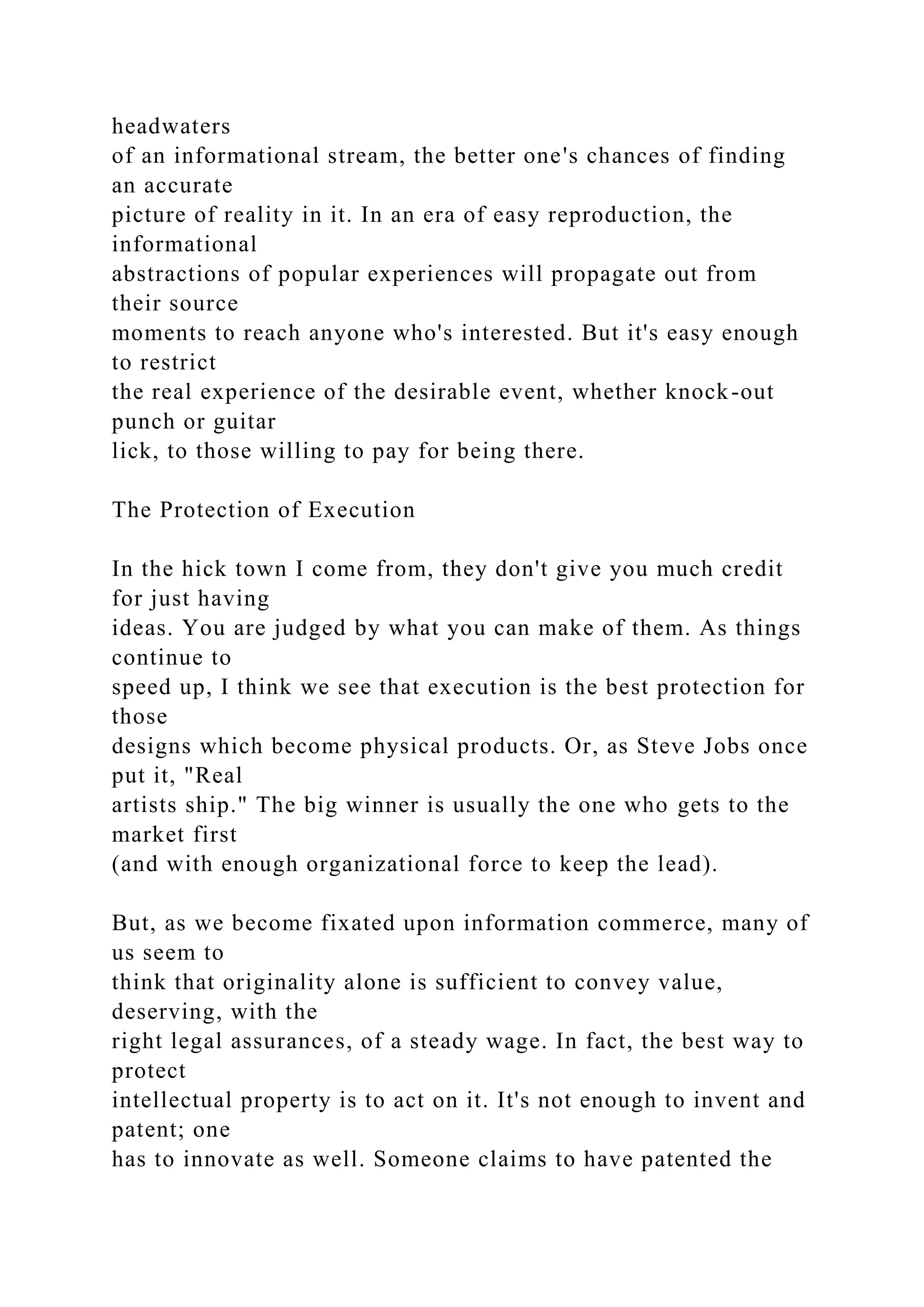 headwaters
of an informational stream, the better one's chances of finding
an accurate
picture of reality in it. In an era of easy reproduction, the
informational
abstractions of popular experiences will propagate out from
their source
moments to reach anyone who's interested. But it's easy enough
to restrict
the real experience of the desirable event, whether knock-out
punch or guitar
lick, to those willing to pay for being there.
The Protection of Execution
In the hick town I come from, they don't give you much credit
for just having
ideas. You are judged by what you can make of them. As things
continue to
speed up, I think we see that execution is the best protection for
those
designs which become physical products. Or, as Steve Jobs once
put it, "Real
artists ship." The big winner is usually the one who gets to the
market first
(and with enough organizational force to keep the lead).
But, as we become fixated upon information commerce, many of
us seem to
think that originality alone is sufficient to convey value,
deserving, with the
right legal assurances, of a steady wage. In fact, the best way to
protect
intellectual property is to act on it. It's not enough to invent and
patent; one
has to innovate as well. Someone claims to have patented the
 