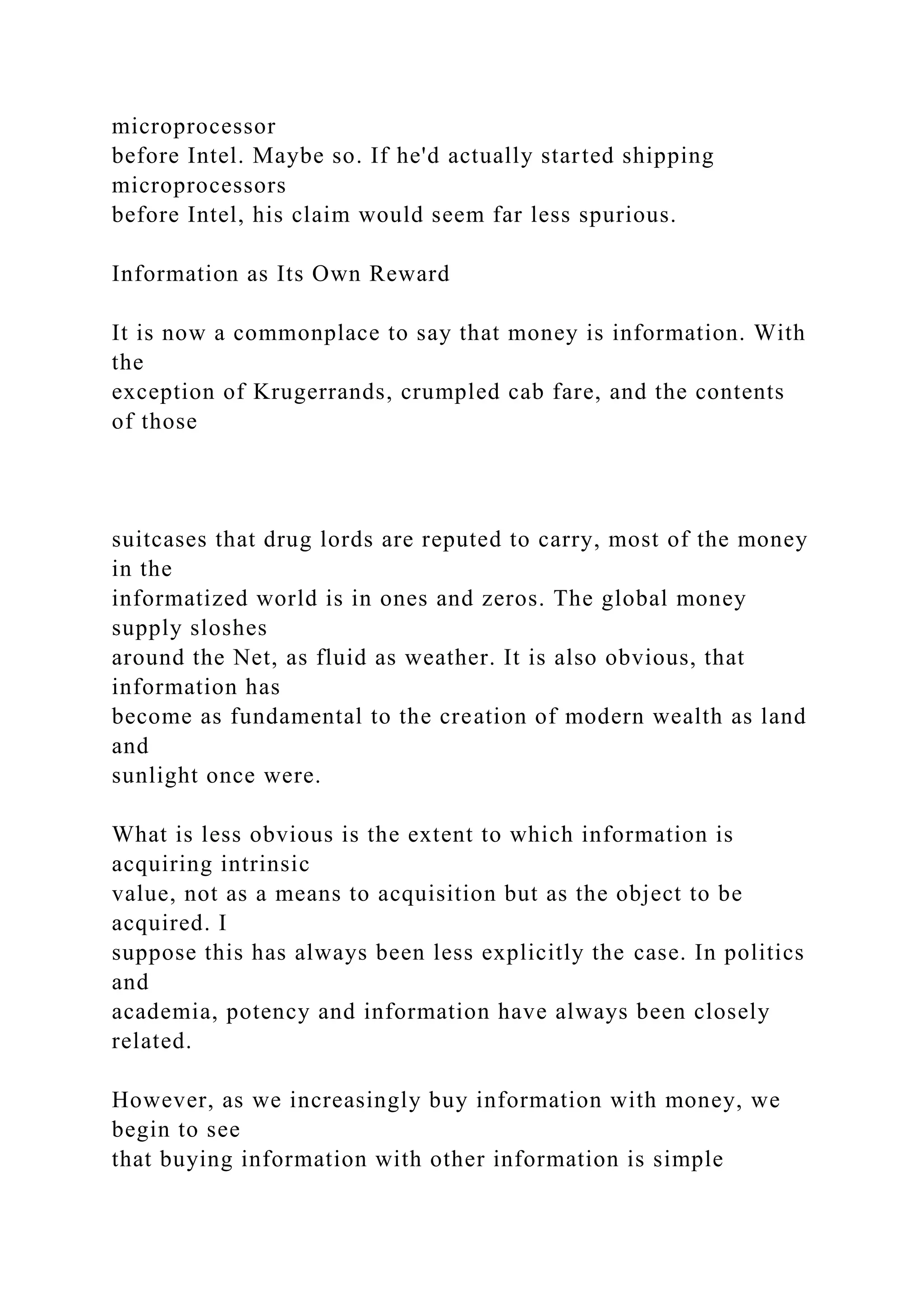 microprocessor
before Intel. Maybe so. If he'd actually started shipping
microprocessors
before Intel, his claim would seem far less spurious.
Information as Its Own Reward
It is now a commonplace to say that money is information. With
the
exception of Krugerrands, crumpled cab fare, and the contents
of those
suitcases that drug lords are reputed to carry, most of the money
in the
informatized world is in ones and zeros. The global money
supply sloshes
around the Net, as fluid as weather. It is also obvious, that
information has
become as fundamental to the creation of modern wealth as land
and
sunlight once were.
What is less obvious is the extent to which information is
acquiring intrinsic
value, not as a means to acquisition but as the object to be
acquired. I
suppose this has always been less explicitly the case. In politics
and
academia, potency and information have always been closely
related.
However, as we increasingly buy information with money, we
begin to see
that buying information with other information is simple
 