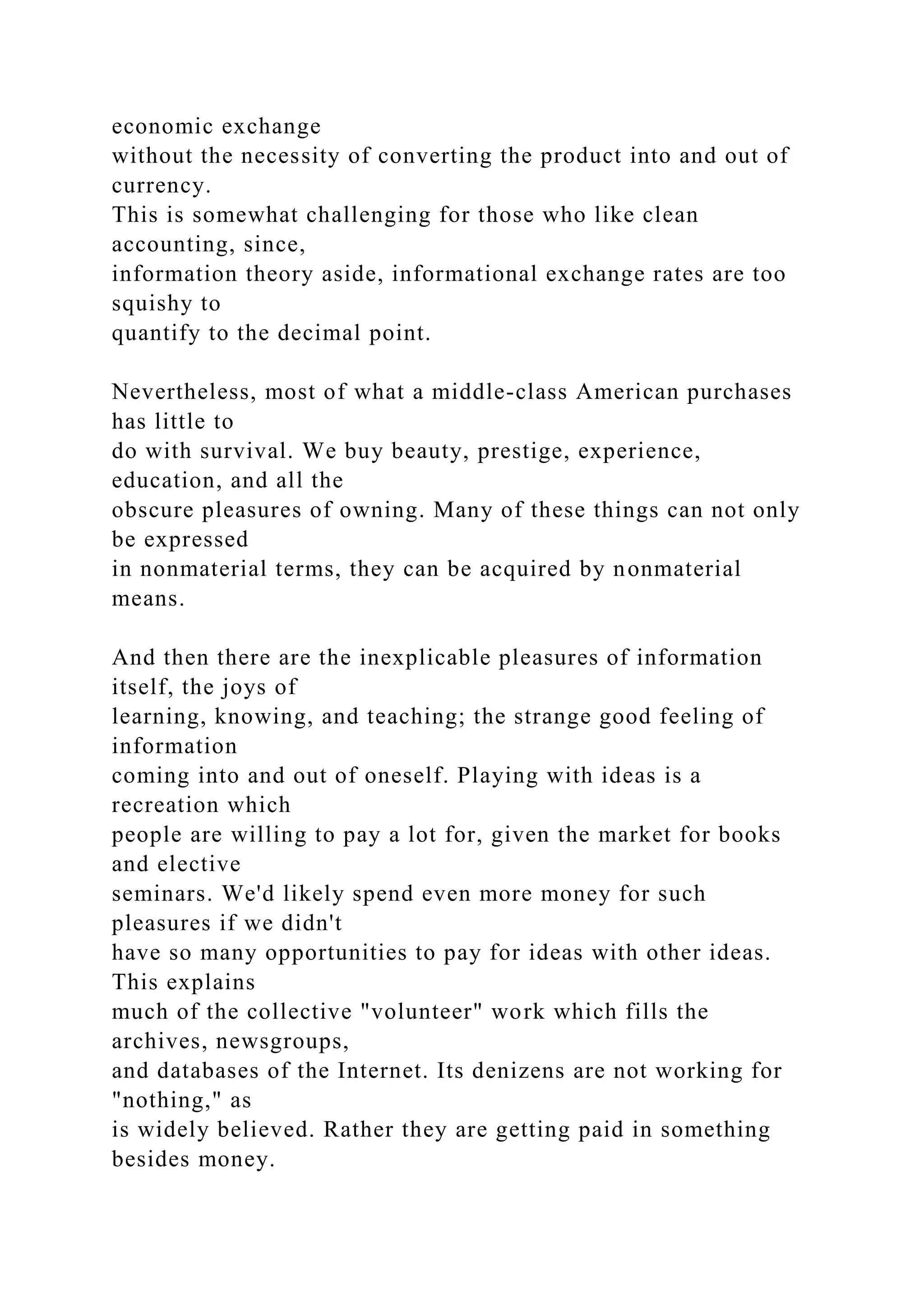 economic exchange
without the necessity of converting the product into and out of
currency.
This is somewhat challenging for those who like clean
accounting, since,
information theory aside, informational exchange rates are too
squishy to
quantify to the decimal point.
Nevertheless, most of what a middle-class American purchases
has little to
do with survival. We buy beauty, prestige, experience,
education, and all the
obscure pleasures of owning. Many of these things can not only
be expressed
in nonmaterial terms, they can be acquired by nonmaterial
means.
And then there are the inexplicable pleasures of information
itself, the joys of
learning, knowing, and teaching; the strange good feeling of
information
coming into and out of oneself. Playing with ideas is a
recreation which
people are willing to pay a lot for, given the market for books
and elective
seminars. We'd likely spend even more money for such
pleasures if we didn't
have so many opportunities to pay for ideas with other ideas.
This explains
much of the collective "volunteer" work which fills the
archives, newsgroups,
and databases of the Internet. Its denizens are not working for
"nothing," as
is widely believed. Rather they are getting paid in something
besides money.
 