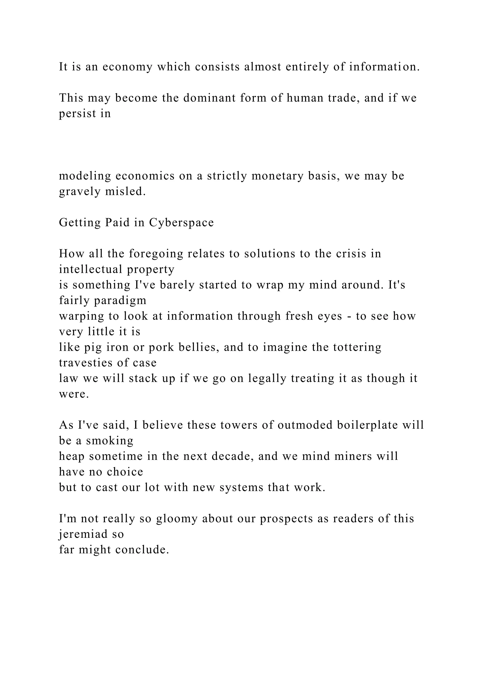 It is an economy which consists almost entirely of information.
This may become the dominant form of human trade, and if we
persist in
modeling economics on a strictly monetary basis, we may be
gravely misled.
Getting Paid in Cyberspace
How all the foregoing relates to solutions to the crisis in
intellectual property
is something I've barely started to wrap my mind around. It's
fairly paradigm
warping to look at information through fresh eyes - to see how
very little it is
like pig iron or pork bellies, and to imagine the tottering
travesties of case
law we will stack up if we go on legally treating it as though it
were.
As I've said, I believe these towers of outmoded boilerplate will
be a smoking
heap sometime in the next decade, and we mind miners will
have no choice
but to cast our lot with new systems that work.
I'm not really so gloomy about our prospects as readers of this
jeremiad so
far might conclude.
 