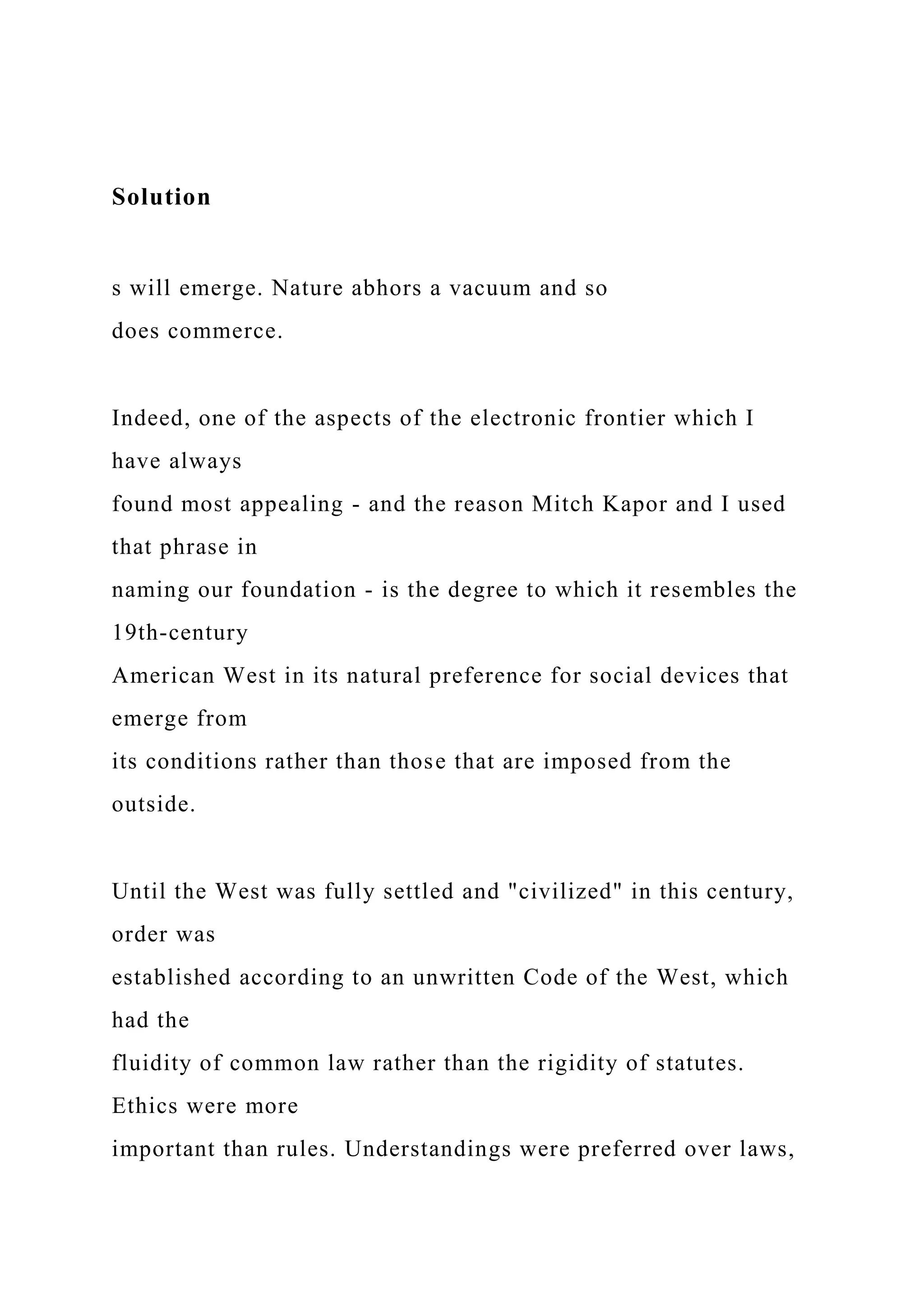 Solution
s will emerge. Nature abhors a vacuum and so
does commerce.
Indeed, one of the aspects of the electronic frontier which I
have always
found most appealing - and the reason Mitch Kapor and I used
that phrase in
naming our foundation - is the degree to which it resembles the
19th-century
American West in its natural preference for social devices that
emerge from
its conditions rather than those that are imposed from the
outside.
Until the West was fully settled and "civilized" in this century,
order was
established according to an unwritten Code of the West, which
had the
fluidity of common law rather than the rigidity of statutes.
Ethics were more
important than rules. Understandings were preferred over laws,
 