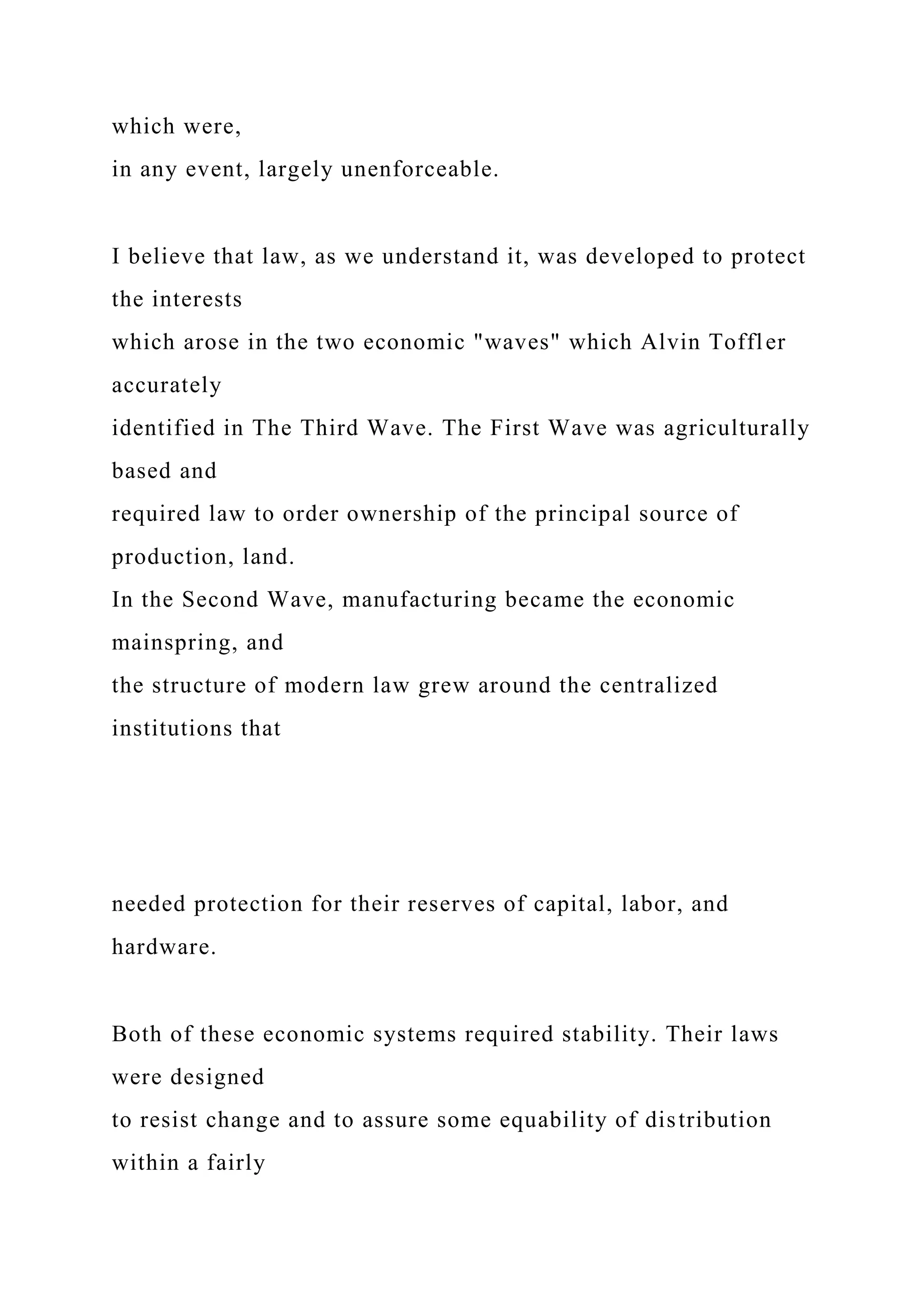 which were,
in any event, largely unenforceable.
I believe that law, as we understand it, was developed to protect
the interests
which arose in the two economic "waves" which Alvin Toffler
accurately
identified in The Third Wave. The First Wave was agriculturally
based and
required law to order ownership of the principal source of
production, land.
In the Second Wave, manufacturing became the economic
mainspring, and
the structure of modern law grew around the centralized
institutions that
needed protection for their reserves of capital, labor, and
hardware.
Both of these economic systems required stability. Their laws
were designed
to resist change and to assure some equability of distribution
within a fairly
 