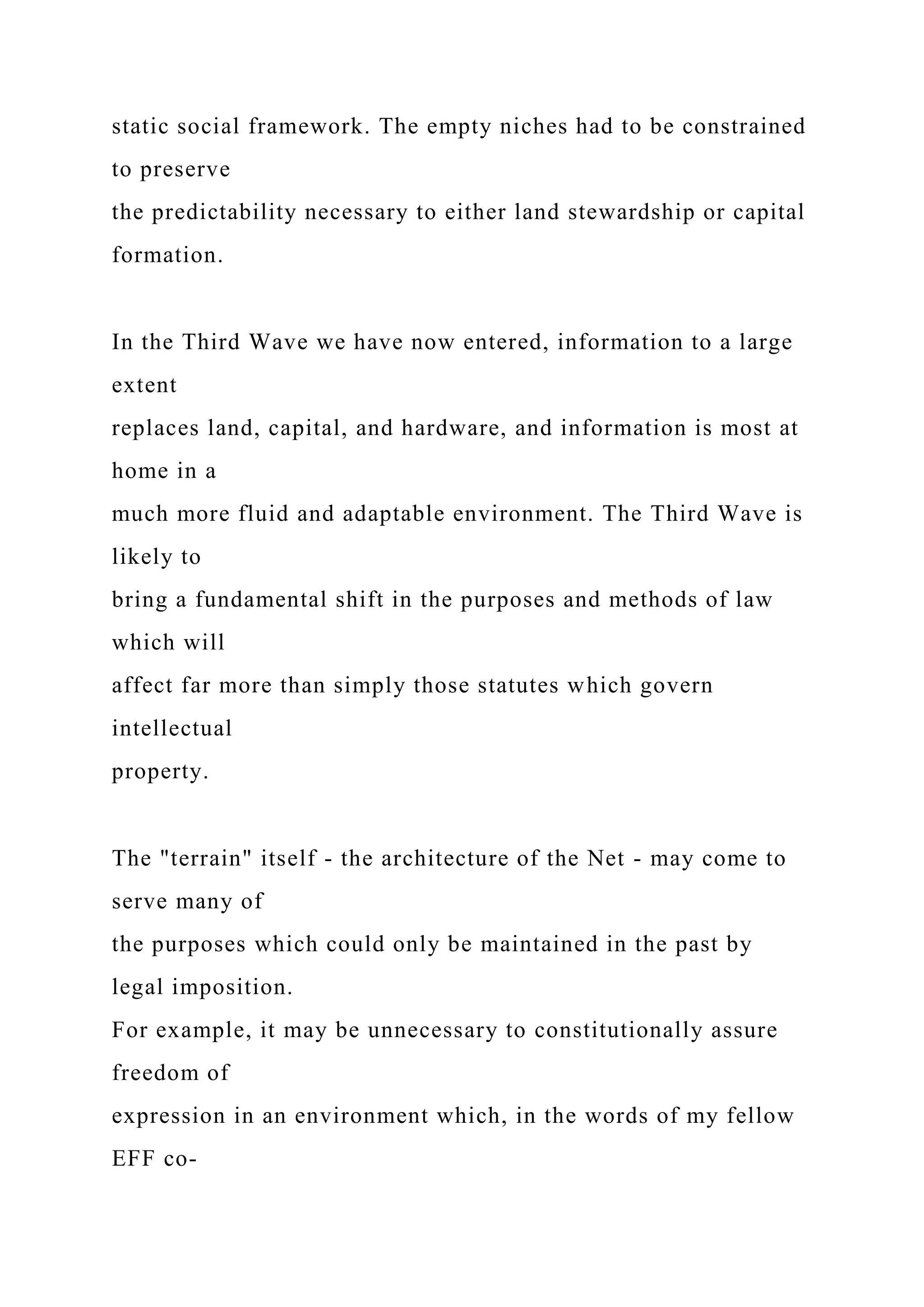 static social framework. The empty niches had to be constrained
to preserve
the predictability necessary to either land stewardship or capital
formation.
In the Third Wave we have now entered, information to a large
extent
replaces land, capital, and hardware, and information is most at
home in a
much more fluid and adaptable environment. The Third Wave is
likely to
bring a fundamental shift in the purposes and methods of law
which will
affect far more than simply those statutes which govern
intellectual
property.
The "terrain" itself - the architecture of the Net - may come to
serve many of
the purposes which could only be maintained in the past by
legal imposition.
For example, it may be unnecessary to constitutionally assure
freedom of
expression in an environment which, in the words of my fellow
EFF co-
 