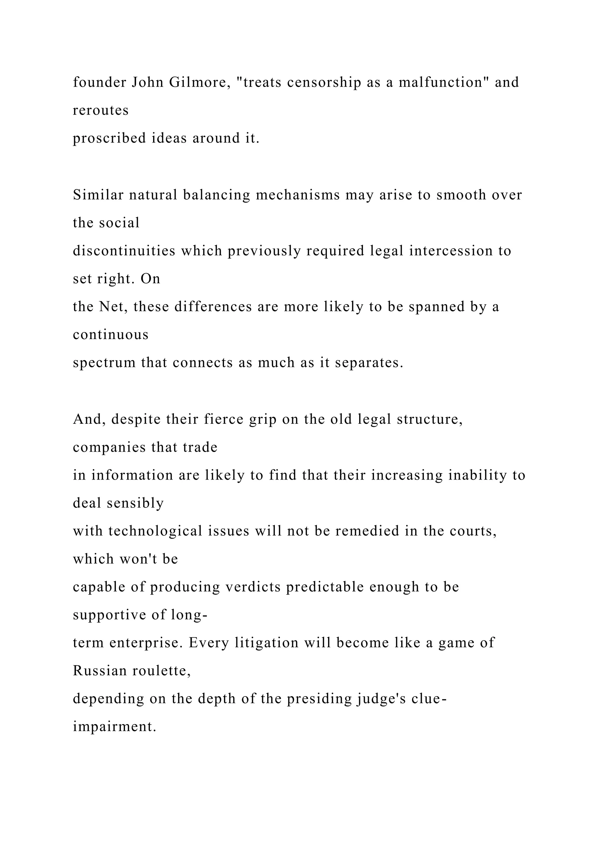 founder John Gilmore, "treats censorship as a malfunction" and
reroutes
proscribed ideas around it.
Similar natural balancing mechanisms may arise to smooth over
the social
discontinuities which previously required legal intercession to
set right. On
the Net, these differences are more likely to be spanned by a
continuous
spectrum that connects as much as it separates.
And, despite their fierce grip on the old legal structure,
companies that trade
in information are likely to find that their increasing inability to
deal sensibly
with technological issues will not be remedied in the courts,
which won't be
capable of producing verdicts predictable enough to be
supportive of long-
term enterprise. Every litigation will become like a game of
Russian roulette,
depending on the depth of the presiding judge's clue-
impairment.
 
