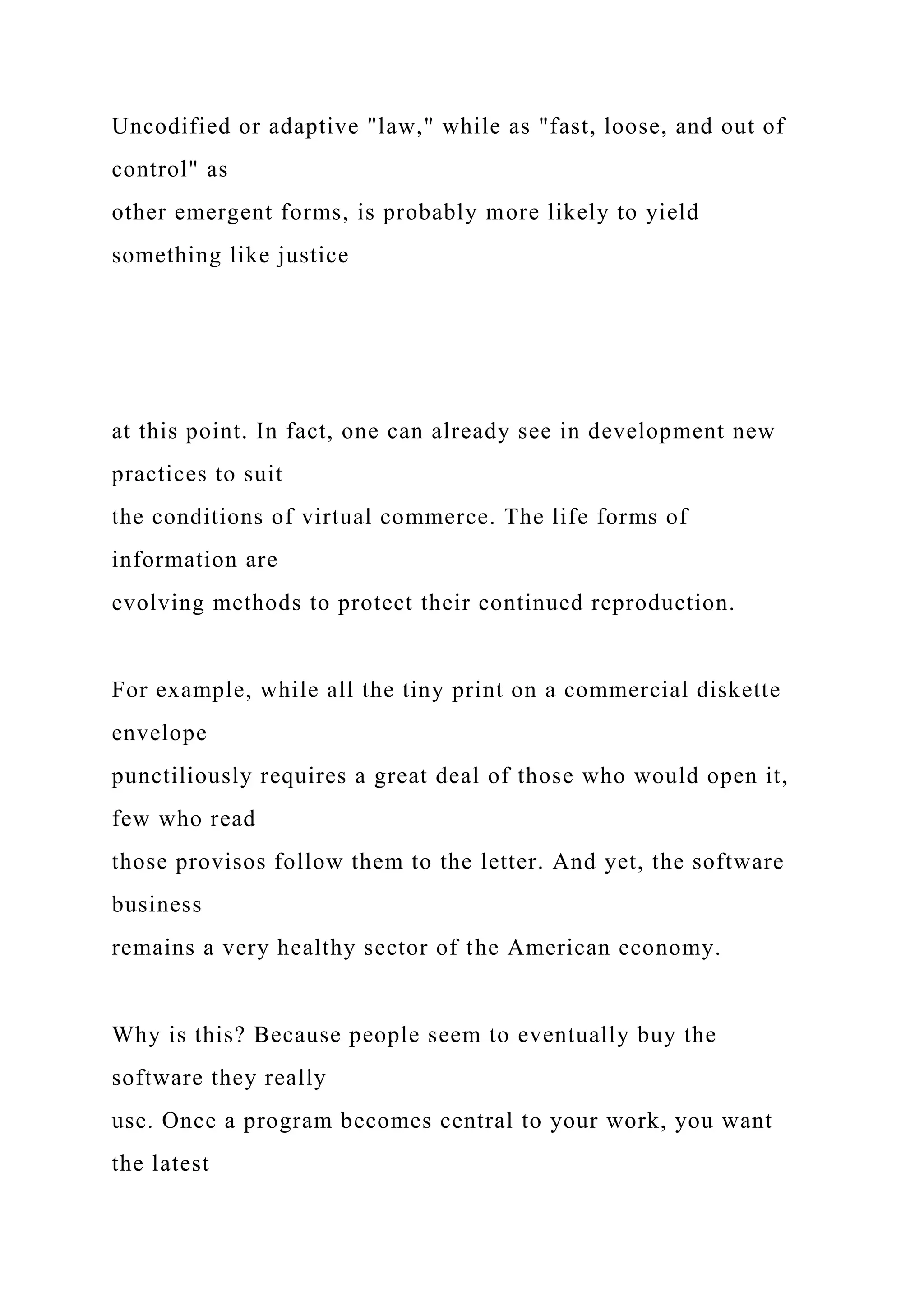Uncodified or adaptive "law," while as "fast, loose, and out of
control" as
other emergent forms, is probably more likely to yield
something like justice
at this point. In fact, one can already see in development new
practices to suit
the conditions of virtual commerce. The life forms of
information are
evolving methods to protect their continued reproduction.
For example, while all the tiny print on a commercial diskette
envelope
punctiliously requires a great deal of those who would open it,
few who read
those provisos follow them to the letter. And yet, the software
business
remains a very healthy sector of the American economy.
Why is this? Because people seem to eventually buy the
software they really
use. Once a program becomes central to your work, you want
the latest
 
