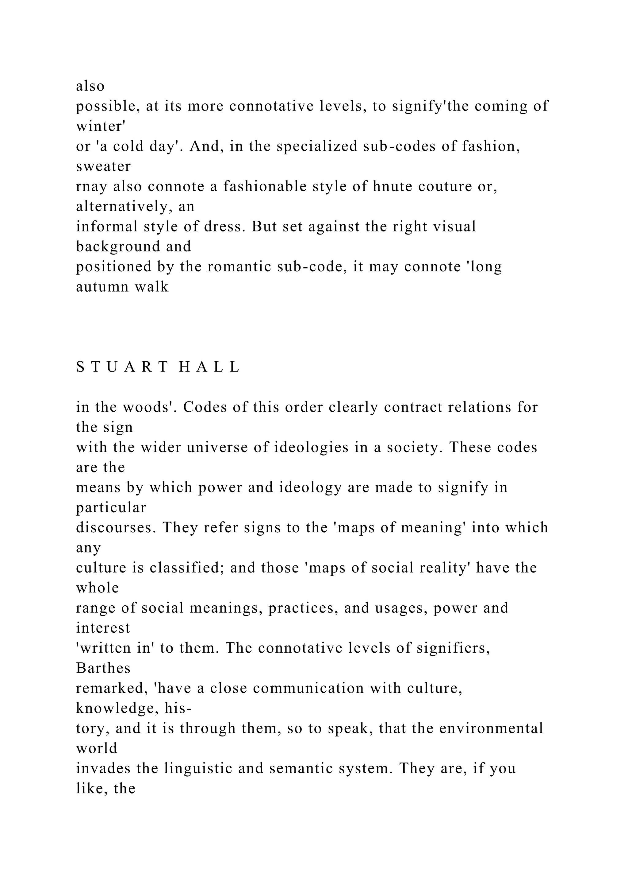 also
possible, at its more connotative levels, to signify'the coming of
winter'
or 'a cold day'. And, in the specialized sub-codes of fashion,
sweater
rnay also connote a fashionable style of hnute couture or,
alternatively, an
informal style of dress. But set against the right visual
background and
positioned by the romantic sub-code, it may connote 'long
autumn walk
S T U A R T H A L L
in the woods'. Codes of this order clearly contract relations for
the sign
with the wider universe of ideologies in a society. These codes
are the
means by which power and ideology are made to signify in
particular
discourses. They refer signs to the 'maps of meaning' into which
any
culture is classified; and those 'maps of social reality' have the
whole
range of social meanings, practices, and usages, power and
interest
'written in' to them. The connotative levels of signifiers,
Barthes
remarked, 'have a close communication with culture,
knowledge, his-
tory, and it is through them, so to speak, that the environmental
world
invades the linguistic and semantic system. They are, if you
like, the
 