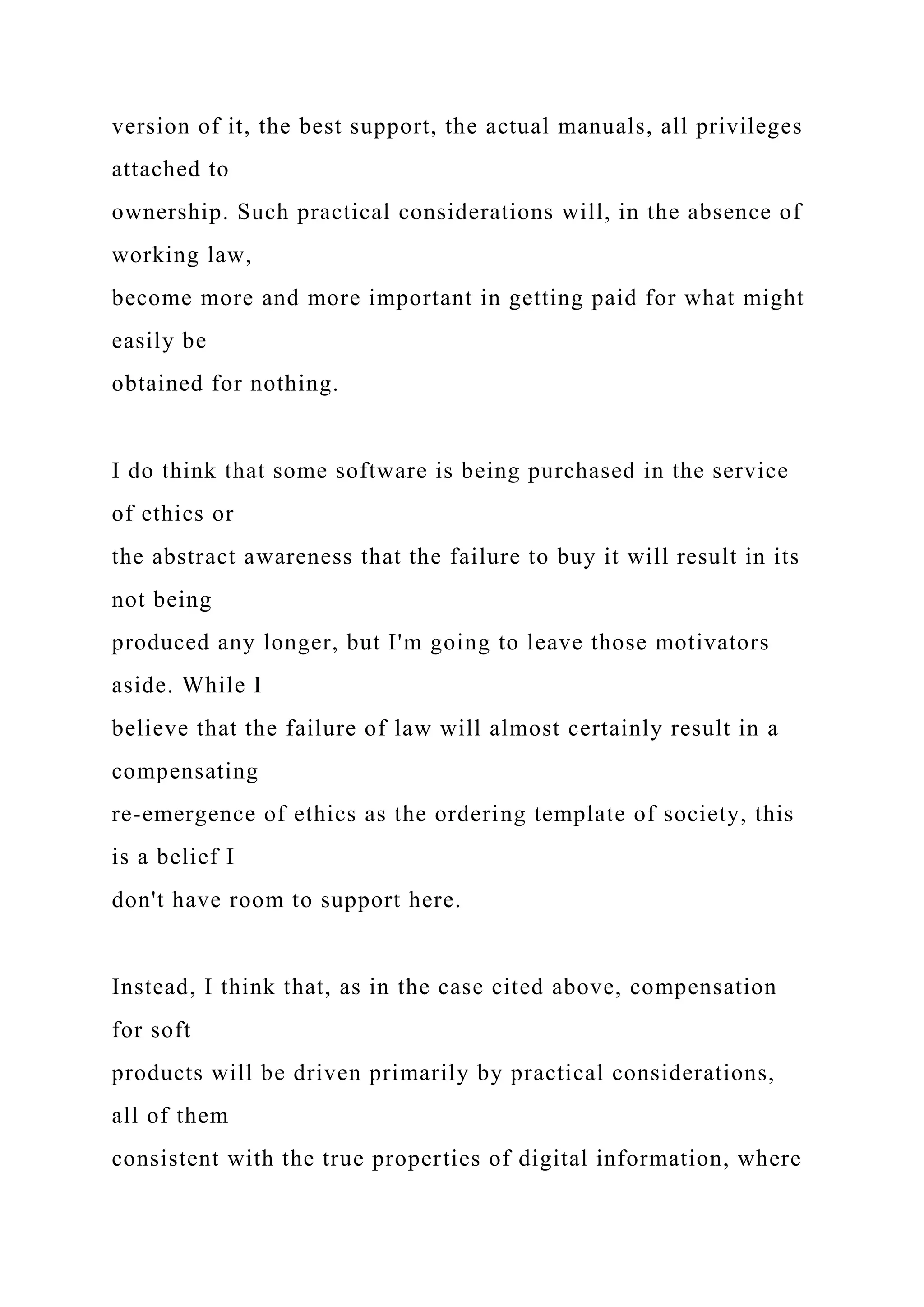 version of it, the best support, the actual manuals, all privileges
attached to
ownership. Such practical considerations will, in the absence of
working law,
become more and more important in getting paid for what might
easily be
obtained for nothing.
I do think that some software is being purchased in the service
of ethics or
the abstract awareness that the failure to buy it will result in its
not being
produced any longer, but I'm going to leave those motivators
aside. While I
believe that the failure of law will almost certainly result in a
compensating
re-emergence of ethics as the ordering template of society, this
is a belief I
don't have room to support here.
Instead, I think that, as in the case cited above, compensation
for soft
products will be driven primarily by practical considerations,
all of them
consistent with the true properties of digital information, where
 