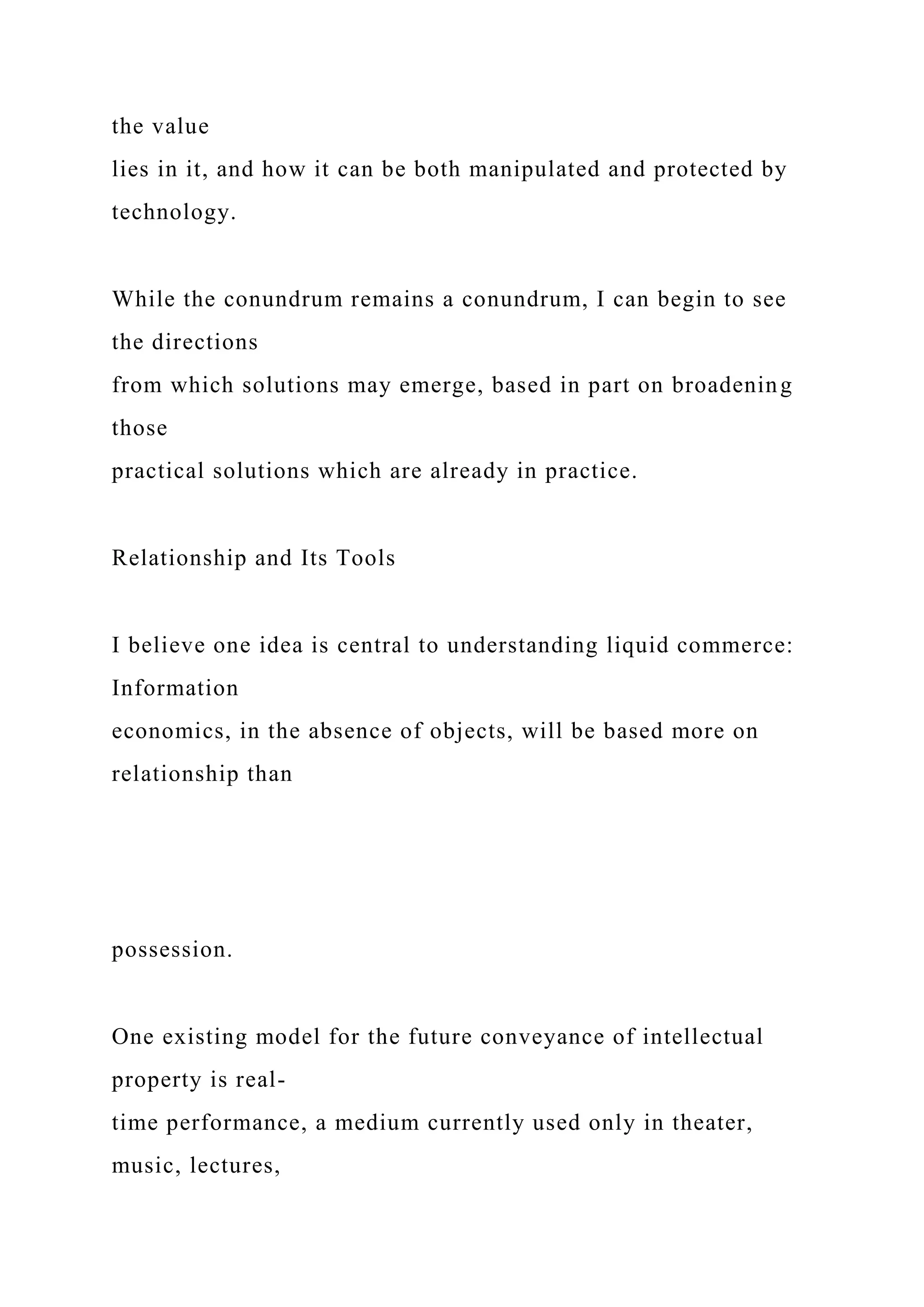 the value
lies in it, and how it can be both manipulated and protected by
technology.
While the conundrum remains a conundrum, I can begin to see
the directions
from which solutions may emerge, based in part on broadening
those
practical solutions which are already in practice.
Relationship and Its Tools
I believe one idea is central to understanding liquid commerce:
Information
economics, in the absence of objects, will be based more on
relationship than
possession.
One existing model for the future conveyance of intellectual
property is real-
time performance, a medium currently used only in theater,
music, lectures,
 