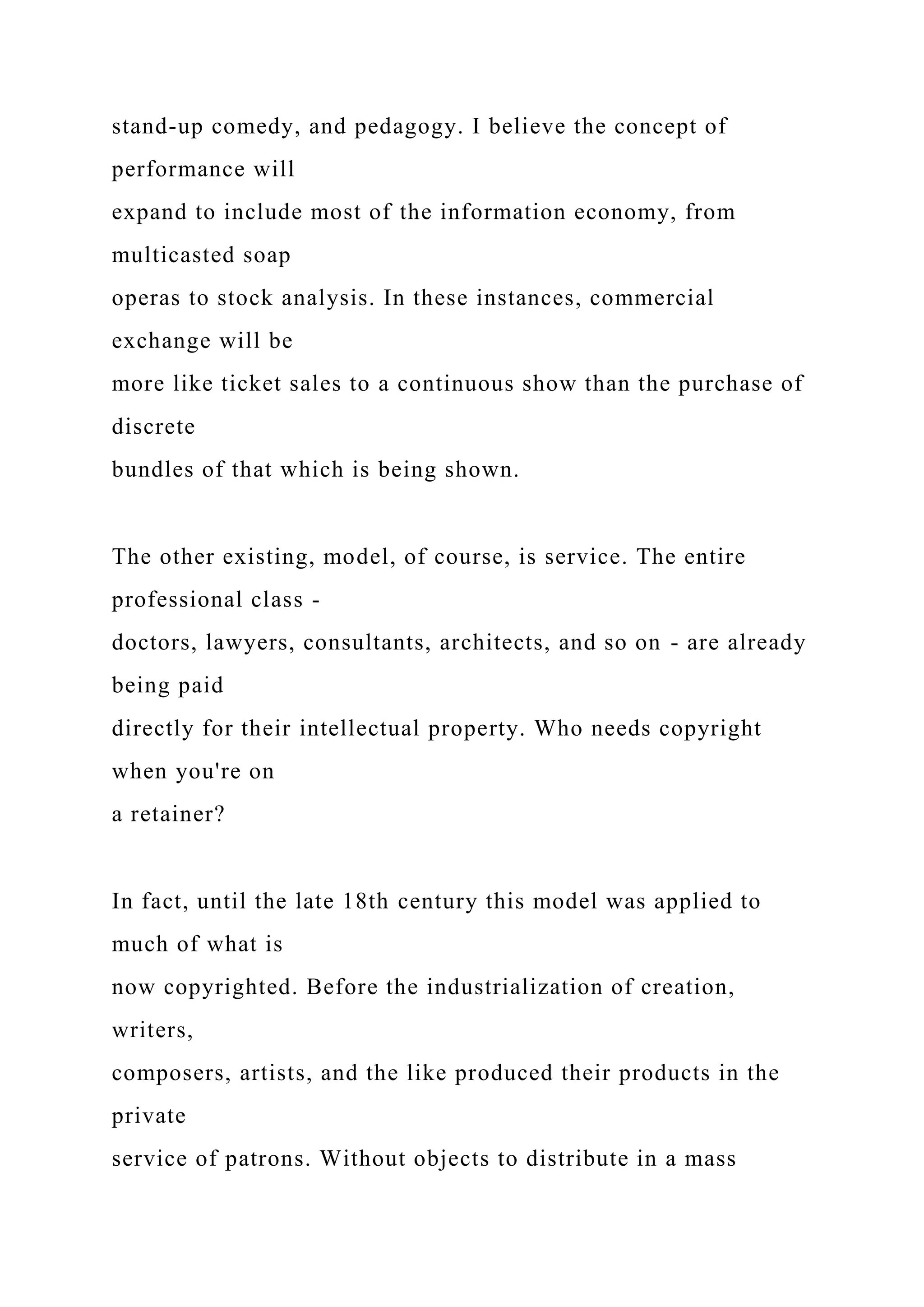 stand-up comedy, and pedagogy. I believe the concept of
performance will
expand to include most of the information economy, from
multicasted soap
operas to stock analysis. In these instances, commercial
exchange will be
more like ticket sales to a continuous show than the purchase of
discrete
bundles of that which is being shown.
The other existing, model, of course, is service. The entire
professional class -
doctors, lawyers, consultants, architects, and so on - are already
being paid
directly for their intellectual property. Who needs copyright
when you're on
a retainer?
In fact, until the late 18th century this model was applied to
much of what is
now copyrighted. Before the industrialization of creation,
writers,
composers, artists, and the like produced their products in the
private
service of patrons. Without objects to distribute in a mass
 