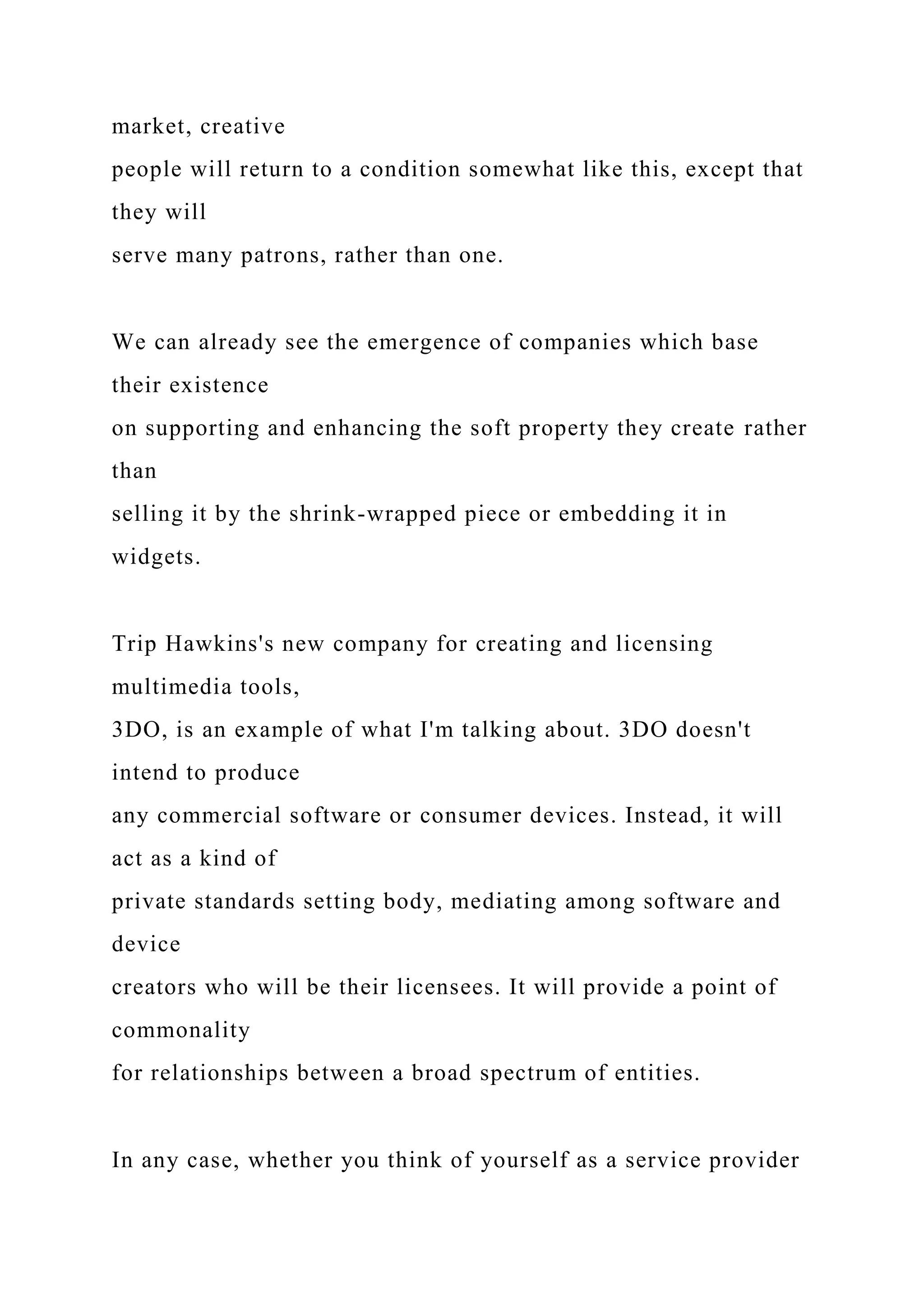 market, creative
people will return to a condition somewhat like this, except that
they will
serve many patrons, rather than one.
We can already see the emergence of companies which base
their existence
on supporting and enhancing the soft property they create rather
than
selling it by the shrink-wrapped piece or embedding it in
widgets.
Trip Hawkins's new company for creating and licensing
multimedia tools,
3DO, is an example of what I'm talking about. 3DO doesn't
intend to produce
any commercial software or consumer devices. Instead, it will
act as a kind of
private standards setting body, mediating among software and
device
creators who will be their licensees. It will provide a point of
commonality
for relationships between a broad spectrum of entities.
In any case, whether you think of yourself as a service provider
 