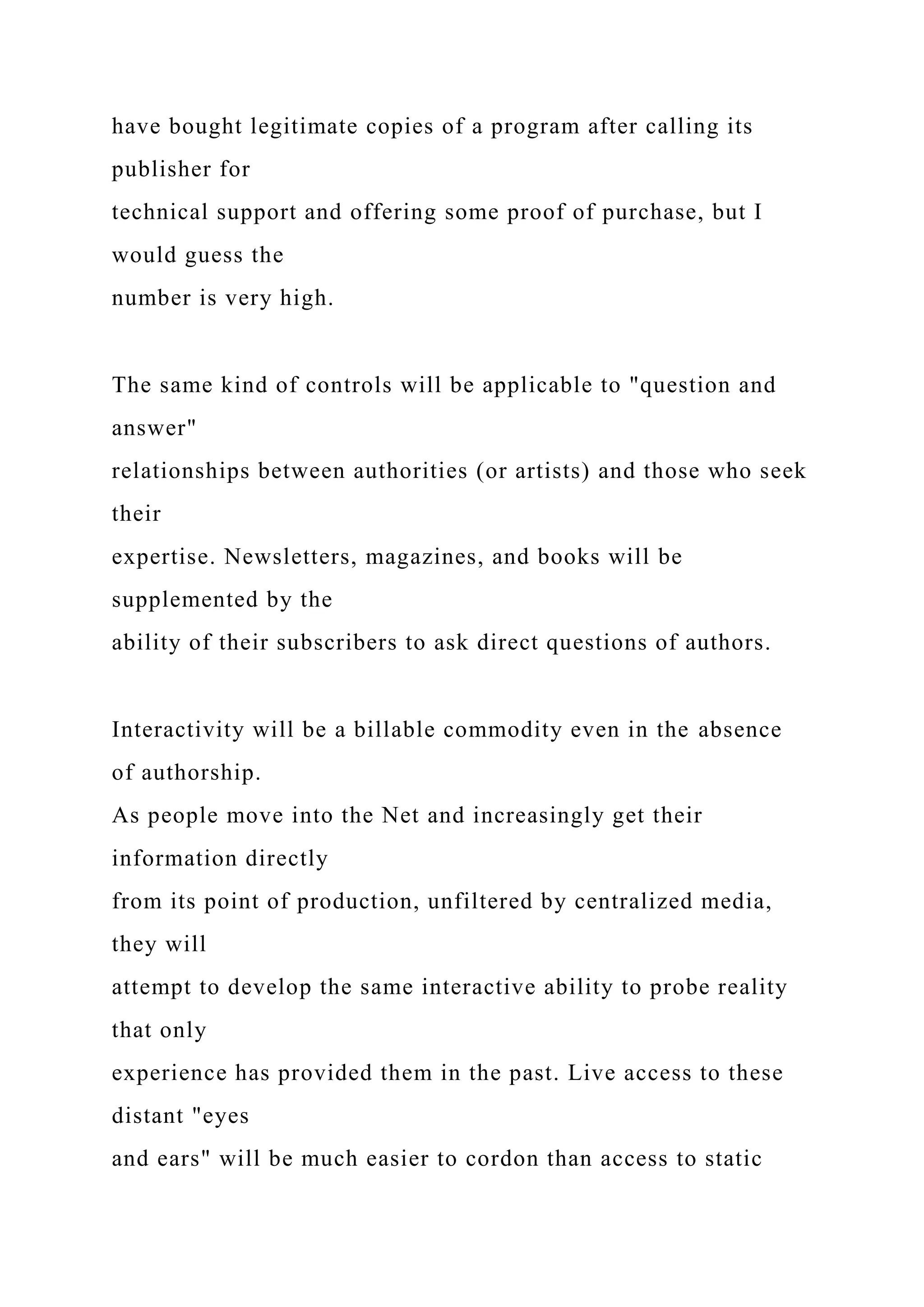 have bought legitimate copies of a program after calling its
publisher for
technical support and offering some proof of purchase, but I
would guess the
number is very high.
The same kind of controls will be applicable to "question and
answer"
relationships between authorities (or artists) and those who seek
their
expertise. Newsletters, magazines, and books will be
supplemented by the
ability of their subscribers to ask direct questions of authors.
Interactivity will be a billable commodity even in the absence
of authorship.
As people move into the Net and increasingly get their
information directly
from its point of production, unfiltered by centralized media,
they will
attempt to develop the same interactive ability to probe reality
that only
experience has provided them in the past. Live access to these
distant "eyes
and ears" will be much easier to cordon than access to static
 