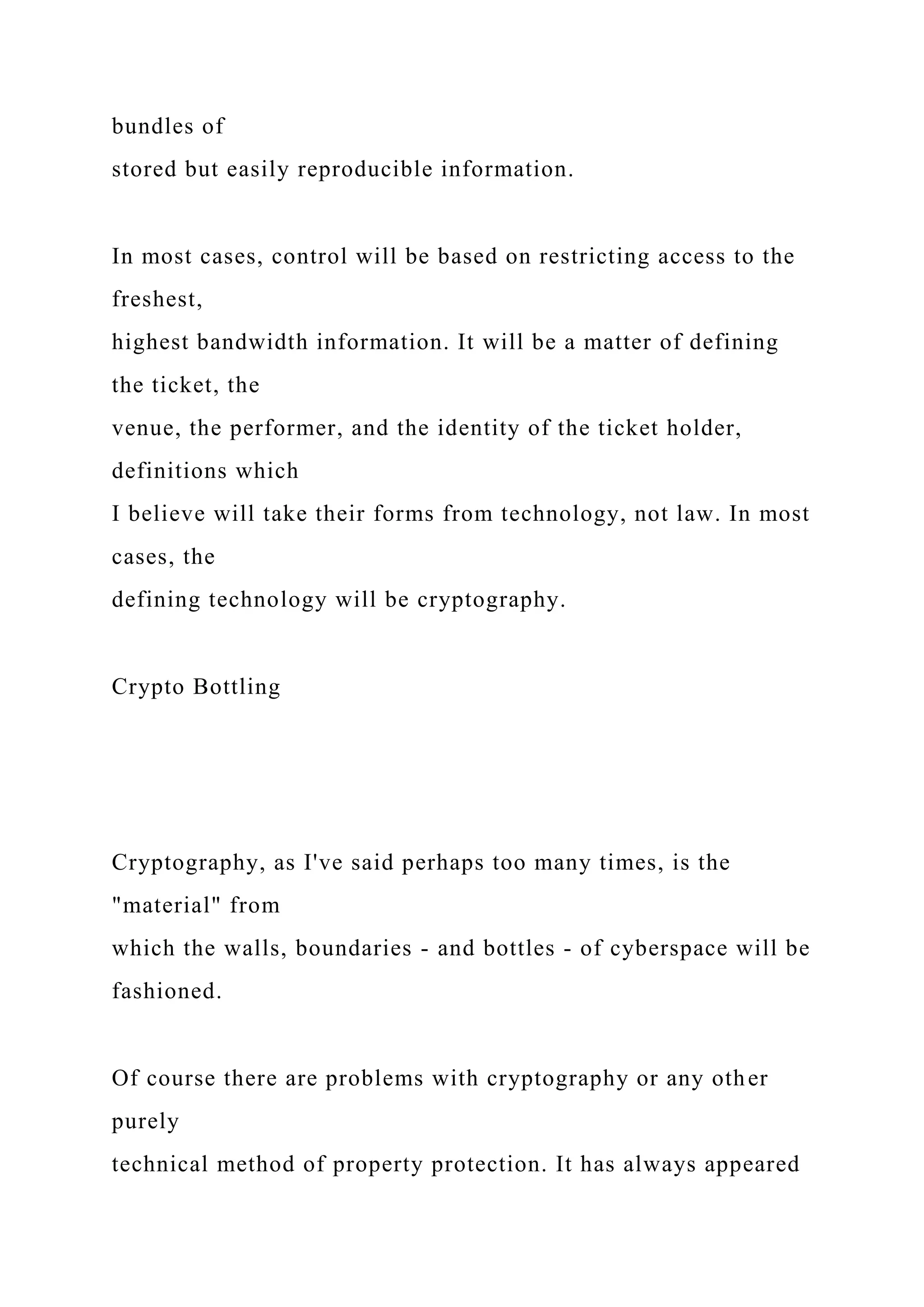 bundles of
stored but easily reproducible information.
In most cases, control will be based on restricting access to the
freshest,
highest bandwidth information. It will be a matter of defining
the ticket, the
venue, the performer, and the identity of the ticket holder,
definitions which
I believe will take their forms from technology, not law. In most
cases, the
defining technology will be cryptography.
Crypto Bottling
Cryptography, as I've said perhaps too many times, is the
"material" from
which the walls, boundaries - and bottles - of cyberspace will be
fashioned.
Of course there are problems with cryptography or any other
purely
technical method of property protection. It has always appeared
 
