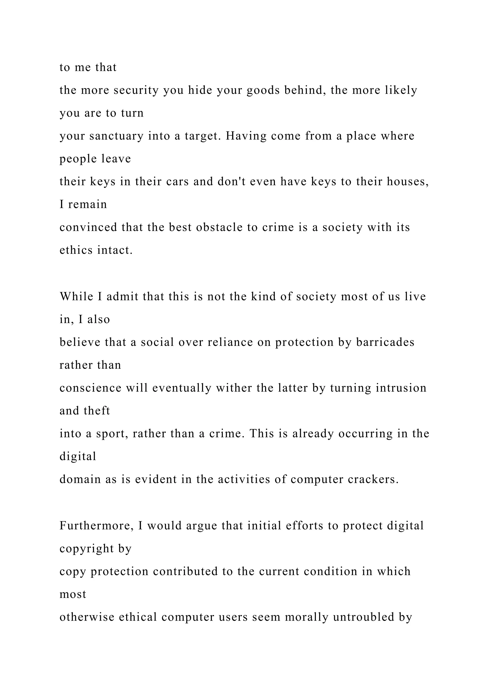 to me that
the more security you hide your goods behind, the more likely
you are to turn
your sanctuary into a target. Having come from a place where
people leave
their keys in their cars and don't even have keys to their houses,
I remain
convinced that the best obstacle to crime is a society with its
ethics intact.
While I admit that this is not the kind of society most of us live
in, I also
believe that a social over reliance on protection by barricades
rather than
conscience will eventually wither the latter by turning intrusion
and theft
into a sport, rather than a crime. This is already occurring in the
digital
domain as is evident in the activities of computer crackers.
Furthermore, I would argue that initial efforts to protect digital
copyright by
copy protection contributed to the current condition in which
most
otherwise ethical computer users seem morally untroubled by
 