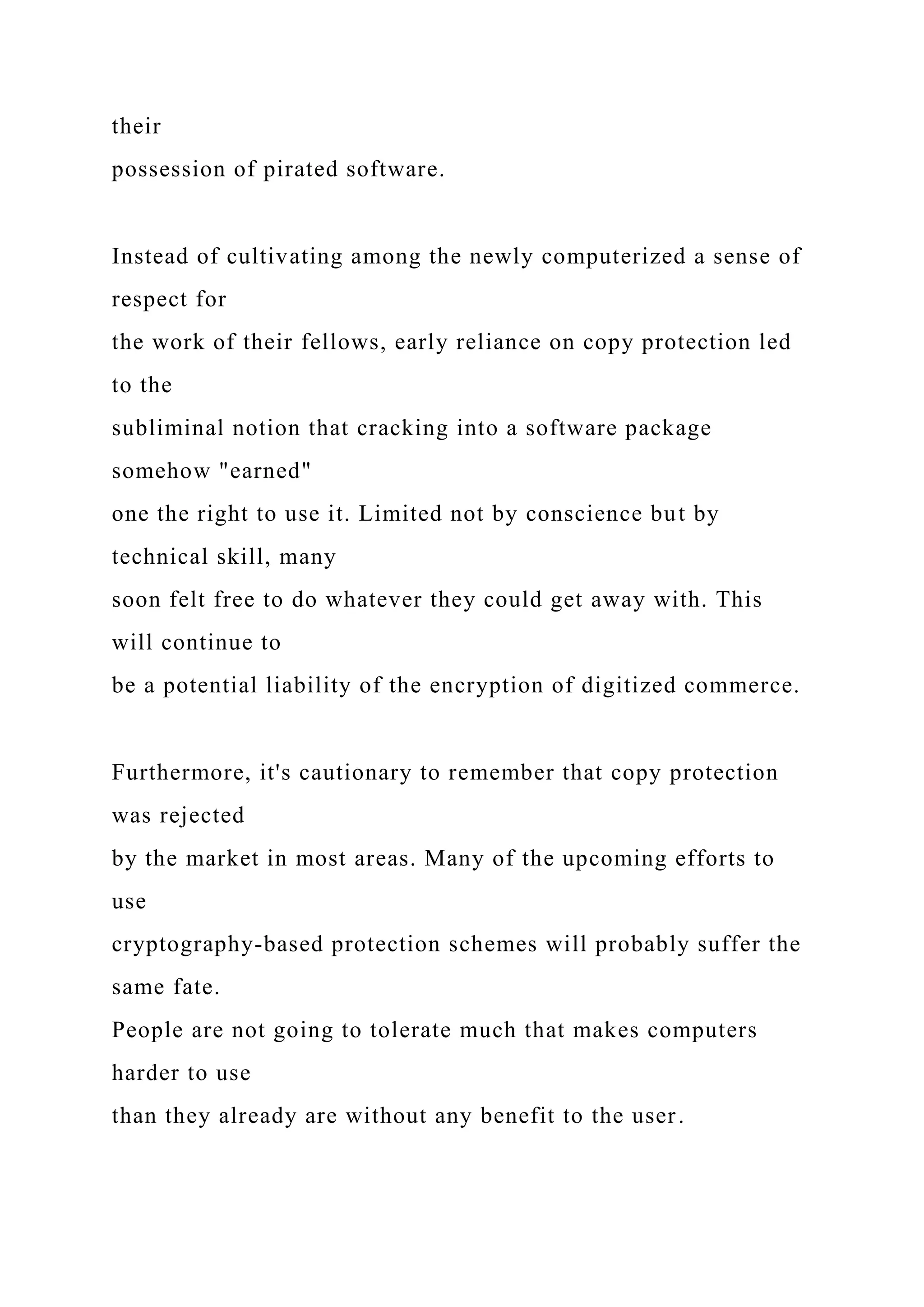 their
possession of pirated software.
Instead of cultivating among the newly computerized a sense of
respect for
the work of their fellows, early reliance on copy protection led
to the
subliminal notion that cracking into a software package
somehow "earned"
one the right to use it. Limited not by conscience but by
technical skill, many
soon felt free to do whatever they could get away with. This
will continue to
be a potential liability of the encryption of digitized commerce.
Furthermore, it's cautionary to remember that copy protection
was rejected
by the market in most areas. Many of the upcoming efforts to
use
cryptography-based protection schemes will probably suffer the
same fate.
People are not going to tolerate much that makes computers
harder to use
than they already are without any benefit to the user.
 