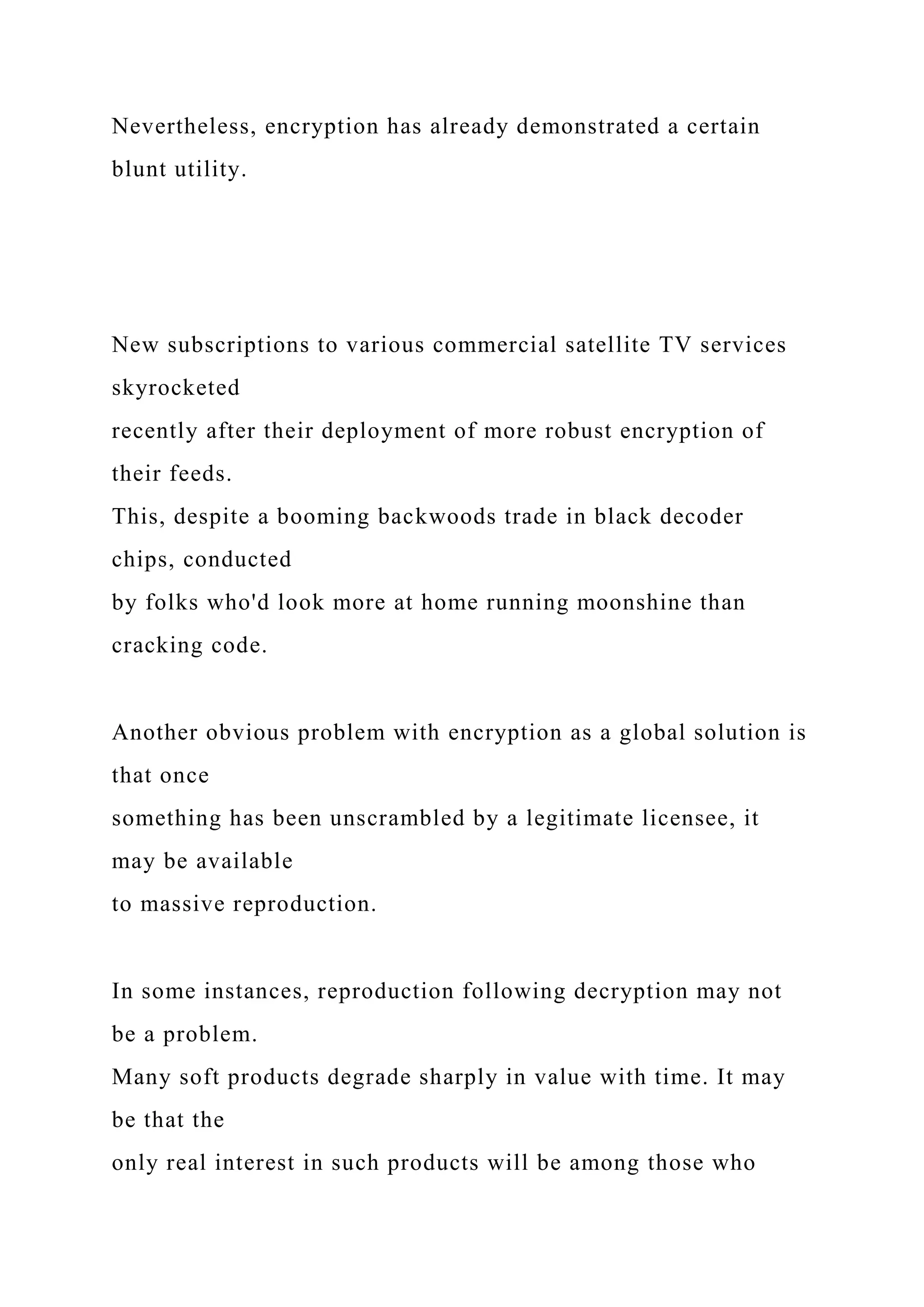 Nevertheless, encryption has already demonstrated a certain
blunt utility.
New subscriptions to various commercial satellite TV services
skyrocketed
recently after their deployment of more robust encryption of
their feeds.
This, despite a booming backwoods trade in black decoder
chips, conducted
by folks who'd look more at home running moonshine than
cracking code.
Another obvious problem with encryption as a global solution is
that once
something has been unscrambled by a legitimate licensee, it
may be available
to massive reproduction.
In some instances, reproduction following decryption may not
be a problem.
Many soft products degrade sharply in value with time. It may
be that the
only real interest in such products will be among those who
 