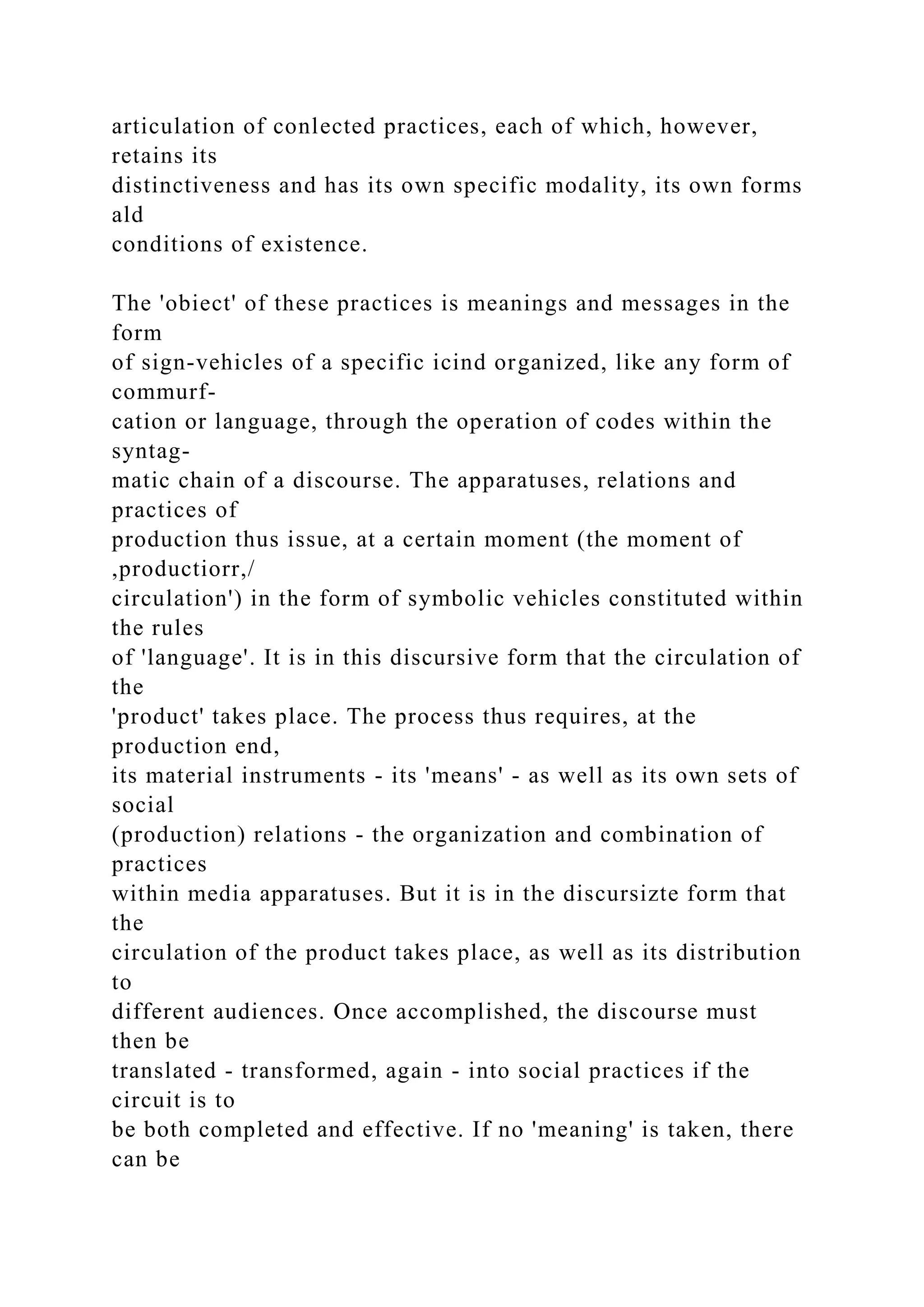 articulation of conlected practices, each of which, however,
retains its
distinctiveness and has its own specific modality, its own forms
ald
conditions of existence.
The 'obiect' of these practices is meanings and messages in the
form
of sign-vehicles of a specific icind organized, like any form of
commurf-
cation or language, through the operation of codes within the
syntag-
matic chain of a discourse. The apparatuses, relations and
practices of
production thus issue, at a certain moment (the moment of
,productiorr,/
circulation') in the form of symbolic vehicles constituted within
the rules
of 'language'. It is in this discursive form that the circulation of
the
'product' takes place. The process thus requires, at the
production end,
its material instruments - its 'means' - as well as its own sets of
social
(production) relations - the organization and combination of
practices
within media apparatuses. But it is in the discursizte form that
the
circulation of the product takes place, as well as its distribution
to
different audiences. Once accomplished, the discourse must
then be
translated - transformed, again - into social practices if the
circuit is to
be both completed and effective. If no 'meaning' is taken, there
can be
 