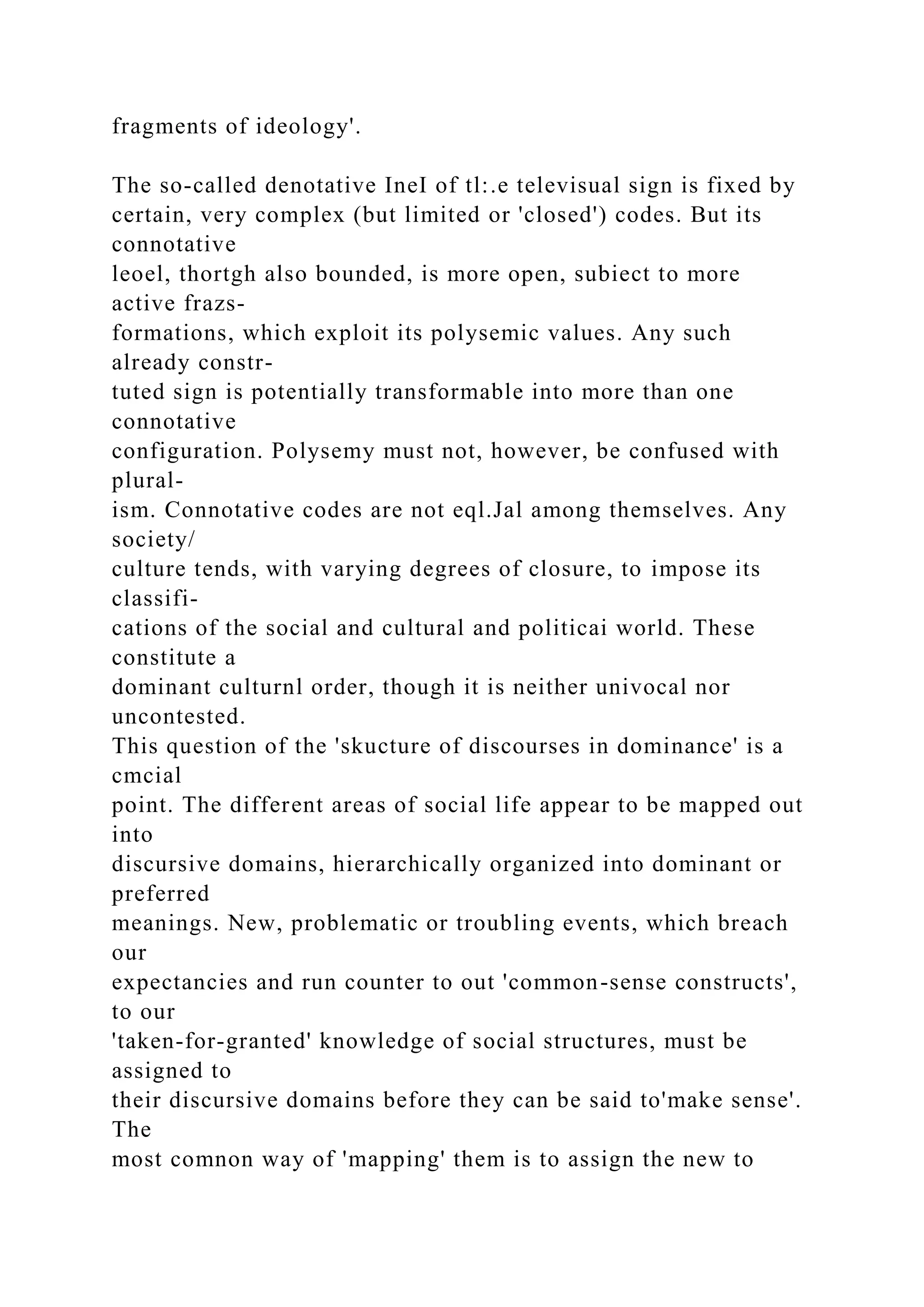 fragments of ideology'.
The so-called denotative IneI of tl:.e televisual sign is fixed by
certain, very complex (but limited or 'closed') codes. But its
connotative
leoel, thortgh also bounded, is more open, subiect to more
active frazs-
formations, which exploit its polysemic values. Any such
already constr-
tuted sign is potentially transformable into more than one
connotative
configuration. Polysemy must not, however, be confused with
plural-
ism. Connotative codes are not eql.Jal among themselves. Any
society/
culture tends, with varying degrees of closure, to impose its
classifi-
cations of the social and cultural and politicai world. These
constitute a
dominant culturnl order, though it is neither univocal nor
uncontested.
This question of the 'skucture of discourses in dominance' is a
cmcial
point. The different areas of social life appear to be mapped out
into
discursive domains, hierarchically organized into dominant or
preferred
meanings. New, problematic or troubling events, which breach
our
expectancies and run counter to out 'common-sense constructs',
to our
'taken-for-granted' knowledge of social structures, must be
assigned to
their discursive domains before they can be said to'make sense'.
The
most comnon way of 'mapping' them is to assign the new to
 